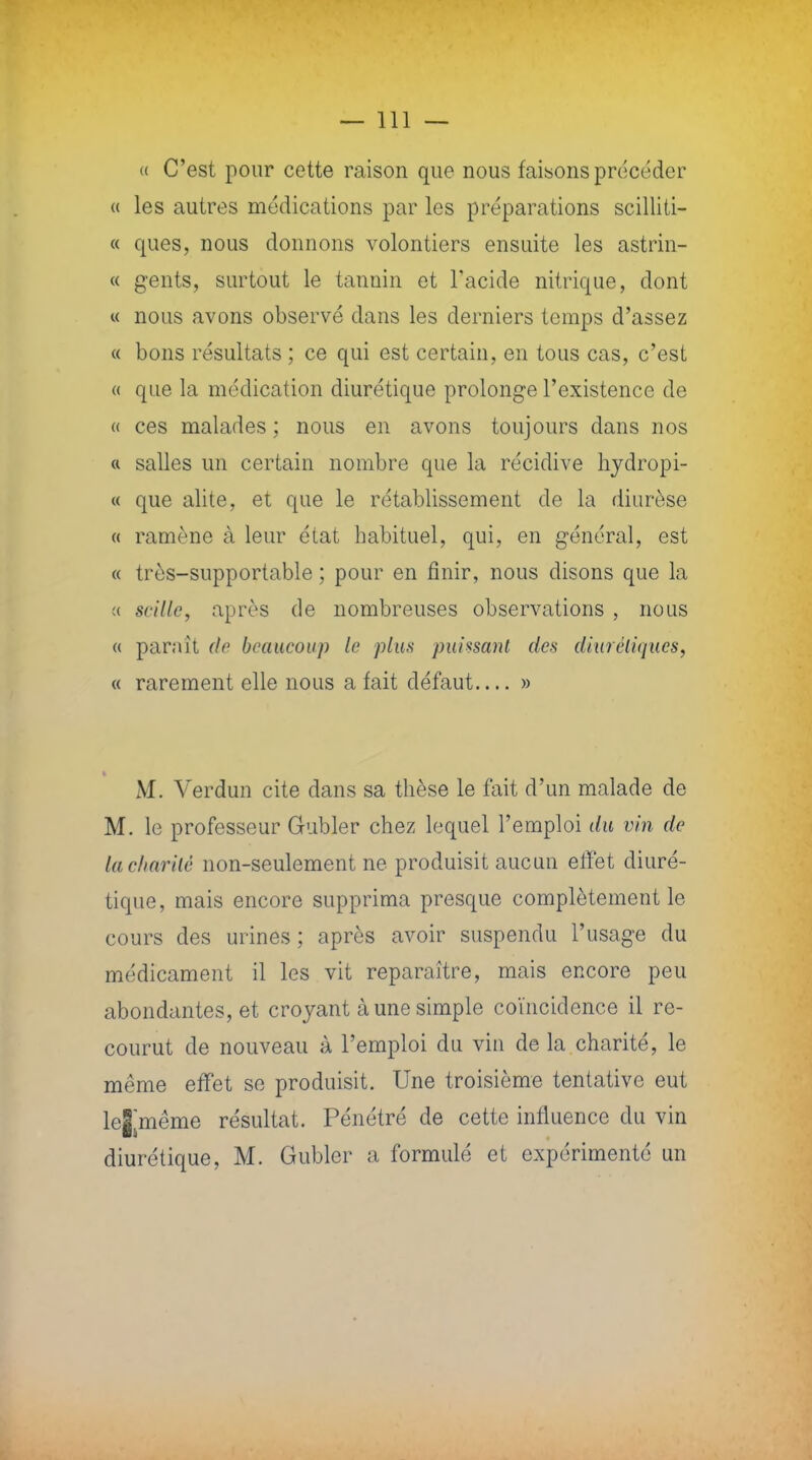 « C'est pour cette raison que nous faisons précéder « les autres médications par les préparations scilliti- « ques, nous donnons volontiers ensuite les astrin- « gents, surtout le tannin et l'acide nitrique, dont « nous avons observé dans les derniers temps d'assez « bons résultats ; ce qui est certain, en tous cas, c'est « que la médication diurétique prolonge l'existence de « ces malades ; nous en avons toujours dans nos « salles un certain nombre que la récidive hydropi- « que alite, et que le rétablissement de la diurèse « ramène à leur état habituel, qui, en général, est « très-supportable ; pour en finir, nous disons que la « scille, après de nombreuses observations , nous « parait de beaucoup le plus puissant des diurétiques, « rarement elle nous a fait défaut » I M. Verdun cite dans sa thèse le fait d'un malade de M. le professeur Gubler chez lequel l'emploi du vin de la charité non-seulement ne produisit aucun effet diuré- tique, mais encore supprima presque complètement le cours des urines ; après avoir suspendu l'usage du médicament il les vit reparaître, mais encore peu abondantes, et croyant à une simple coïncidence il re- courut de nouveau à l'emploi du vin de la charité, le même effet se produisit. Une troisième tentative eut lejmême résultat. Pénétré de cette influence du vin diurétique, M. Gubler a formulé et expérimenté un