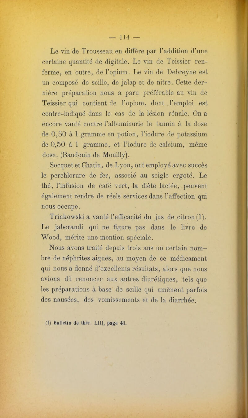 Le vin de Trousseau en diffère par l'addition d'une certaine quantité de digitale. Le vin de Teissier ren- ferme, en outre, de l'opium. Le vin de Debreyne est un composé de scille, de jalap et de nitre. Cette der- nière préparation nous a paru préférable au vin de Teissier qui contient de l'opium, dont l'emploi est contre-indiqué dans le cas de la lésion rénale. On a encore vanté contre l'albuminurie le tannin à la dose de 0,50 à 1 gramme en potion, l'iodure de potassium de 0,50 à 1 gramme, et l'iodure de calcium, même dose. (Baudouin de Mouilly). Socquet et Chatin, de Lyon, ont employé avec succès le perchlorure de fer, associé au seigle ergoté. Le thé, l'infusion de café vert, la diète lactée, peuvent également rendre de réels services dans l'affection qui nous occupe. Trinkowski a vanté l'efficacité du jus de citron (]). Le jaborandi qui ne figure pas dans le livre de Wood, mérite une mention spéciale. Nous avons traité depuis trois ans un certain nom- bre de néphrites aiguës, au moyen de ce médicament qui nous a donné d'excellents résultats, alors que nous avions dû renoncer aux autres diurétiques, tels que les préparations à base de scille qui amènent parfois des nausées, des vomissements et de la diarrhée. (1) Bulletin de thôr. LUI, page 43.