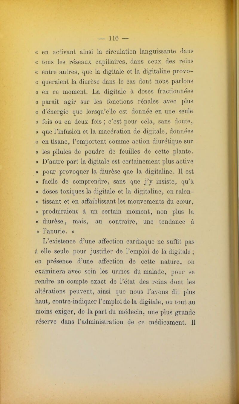 « en activant ainsi la circulation languissante dans « tous les réseaux capillaires, dans ceux des reins « entre autres, que la digitale et la digitaline provo- « queraient la diurèse dans le cas dont nous parlons « en ce moment. La digitale à doses fractionnées « paraît agir sur les fonctions rénales avec plus « d'énergie que lorsqu'elle est donnée en une seule « fois ou en deux fois; c'est pour cela, sans doute, « que l'infusion et la macération de digitale, données « en tisane, l'emportent comme action diurétique sur « les pilules de poudre de feuilles de cette plante. « D'autre part la digitale est certainement plus active « pour provoquer la diurèse que la digitaline. Il est « facile de comprendre, sans que j'y insiste, qu'à « doses toxiques la digitale et la digitaline, en ralen- « tissant et en affaiblissant les mouvements du cœur, « produiraient à un certain moment, non plus la « diurèse, mais, au contraire, une tendance à « l'anurie. » L'existence d'une affection cardiaque ne suffit pas à elle seule pour justifier de l'emploi de la digitale ; en présence d'une affection de cette nature, on examinera avec soin les urines du malade, pour se rendre un compte exact de l'état des reins dont les altérations peuvent, ainsi que nous l'avons dit plus haut, contre-indiquer l'emploi de la digitale, ou tout au moins exiger, de la part du médecin, une plus grande réserve dans l'administration de ce médicament. Il