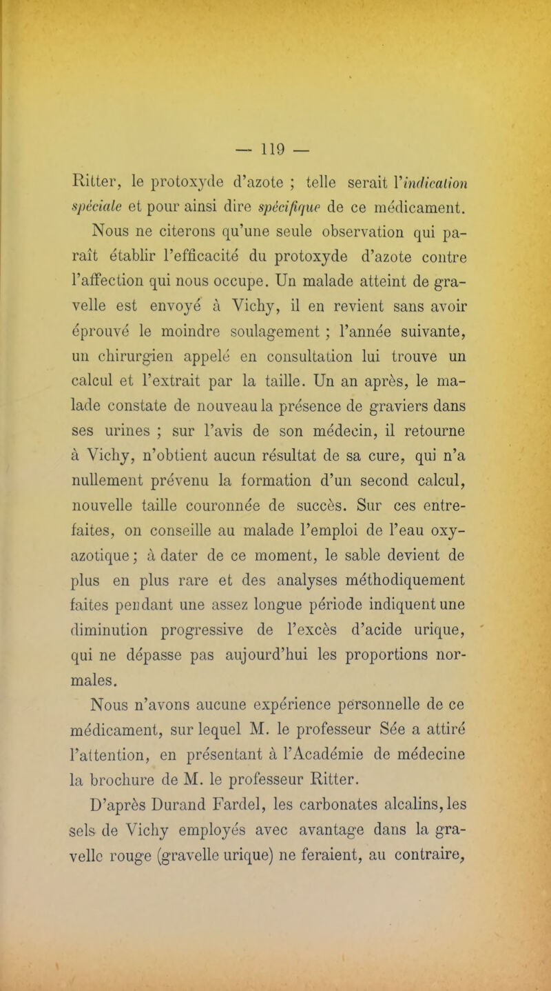 Ritter, le protoxyde d'azote ; telle serait l'indication spéciale et pour ainsi dire spécifique de ce médicament. Nous ne citerons qu'une seule observation qui pa- raît établir l'efficacité du protoxyde d'azote contre l'affection qui nous occupe. Un malade atteint de gra- velle est envoyé à Vichy, il en revient sans avoir éprouvé le moindre soulagement ; l'année suivante, un chirurgien appelé en consultation lui trouve un calcul et l'extrait par la taille. Un an après, le ma- lade constate de nouveau la présence de graviers dans ses urines ; sur l'avis de son médecin, il retourne à Vichy, n'obtient aucun résultat de sa cure, qui n'a nullement prévenu la formation d'un second calcul, nouvelle taille couronnée de succès. Sur ces entre- faites, on conseille au malade l'emploi de l'eau oxy- azotique ; à dater de ce moment, le sable devient de plus en plus rare et des analyses méthodiquement faites peiîdant une assez longue période indiquent une diminution progressive de l'excès d'acide urique, qui ne dépasse pas aujourd'hui les proportions nor- males. Nous n'avons aucune expérience personnelle de ce médicament, sur lequel M. le professeur Sée a attiré l'attention, en présentant à l'Académie de médecine la brochure de M. le professeur Ritter. D'après Durand Fardel, les carbonates alcalins,les sels de Vichy employés avec avantage dans la gra- vellc rouge (gravelle urique) ne feraient, au contraire,