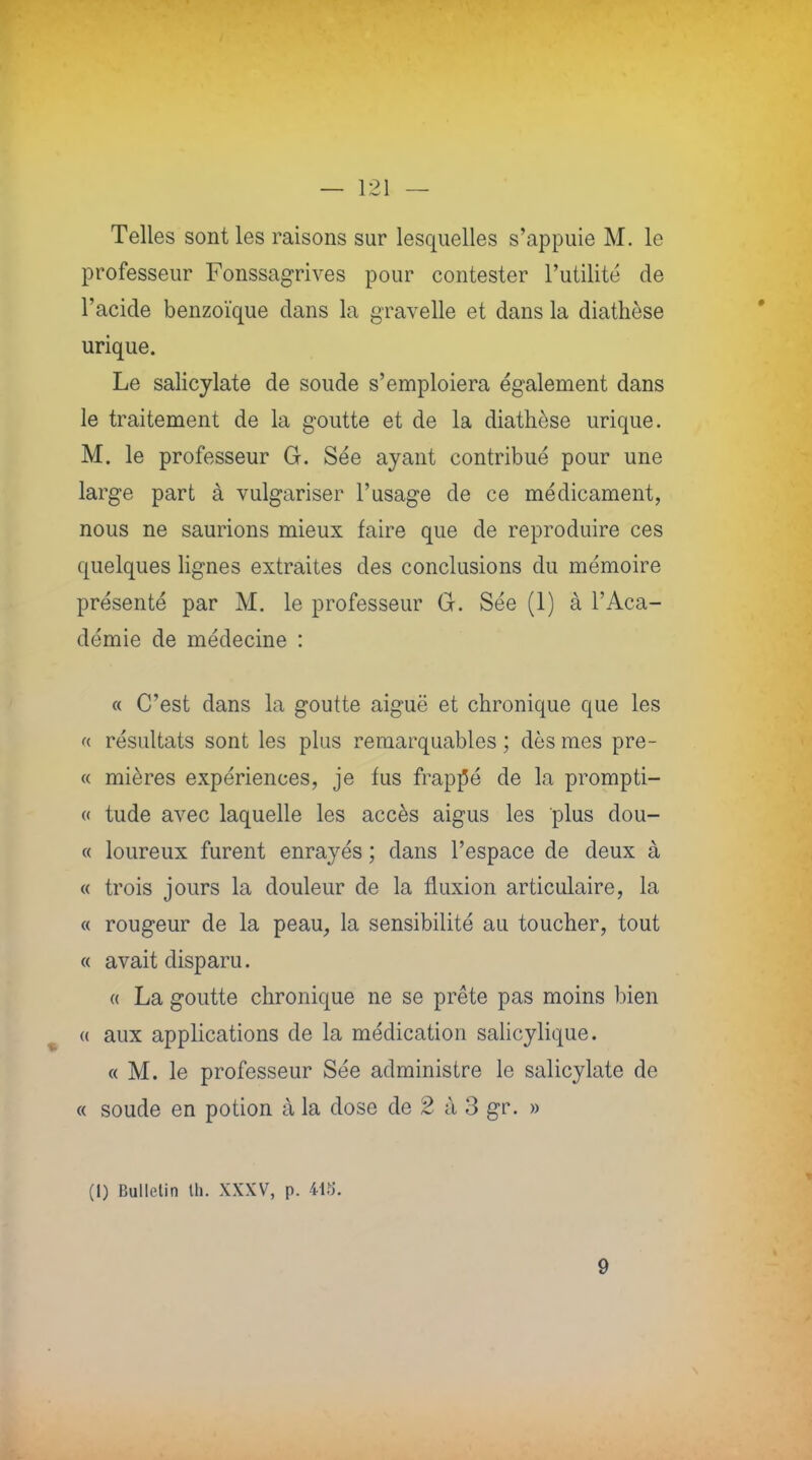 Telles sont les raisons sur lesquelles s'appuie M. le professeur Fonssagrives pour contester l'utilité de l'acide benzoïque dans la gravelle et dans la diathèse urique. Le salicylate de soude s'emploiera également dans le traitement de la goutte et de la diathèse urique. M. le professeur G. Sée ayant contribué pour une large part à vulgariser l'usage de ce médicament, nous ne saurions mieux faire que de reproduire ces quelques lignes extraites des conclusions du mémoire présenté par M. le professeur G. Sée (1) à l'Aca- démie de médecine : « C'est dans la goutte aiguë et chronique que les « résultats sont les plus remarquables ; dès mes pre- « mières expériences, je fus frappé de la prompti- « tude avec laquelle les accès aigus les plus dou- ce loureux furent enrayés ; dans l'espace de deux à « trois jours la douleur de la fluxion articulaire, la « rougeur de la peau, la sensibilité au toucher, tout « avait disparu. « La goutte chronique ne se prête pas moins bien « aux applications de la médication salicylique. « M. le professeur Sée administre le salicylate de « soude en potion à la dose de 2 à 3 gr. » (1) Bulletin th. XXXV, p. US. 9