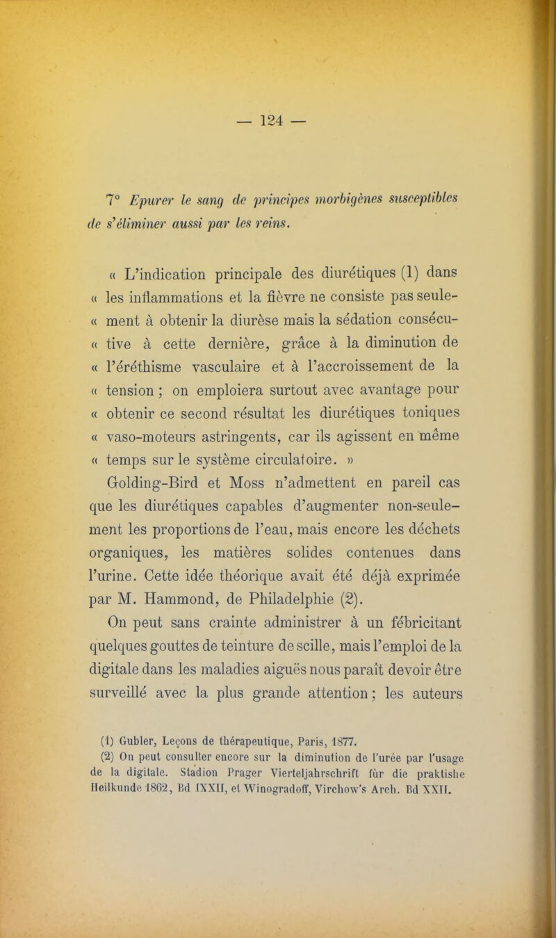 7° Epurer le sang de principes morbigènes susceptibles de s'éliminer aussi par les reins. « L'indication principale des diurétiques (1) dans « les inflammations et la fièvre ne consiste pas seule- ce ment à obtenir la diurèse mais la sédation consécu- « tive à cette dernière, grâce à la diminution de « l'éréthisme vasculaire et à l'accroissement de la « tension ; on emploiera surtout avec avantage pour « obtenir ce second résultat les diurétiques toniques « vaso-moteurs astringents, car ils agissent en même « temps sur le système circulatoire. » Golding-Bird et Moss n'admettent en pareil cas que les diurétiques capables d'augmenter non-seule- ment les proportions de l'eau, mais encore les déchets organiques, les matières solides contenues dans l'urine. Cette idée théorique avait été déjà exprimée par M. Hammond, de Philadelphie (2). On peut sans crainte administrer à un fébricitant quelques gouttes de teinture de scille, mais l'emploi de la digitale dans les maladies aiguës nous paraît devoir être surveillé avec la plus grande attention ; les auteurs (1) Gubler, Leçons de thérapeutique, Paris, 1877. (2) On peut consulter encore sur la diminution de l'urée par l'usage de la digitale. Stadion Prager Vierteljahrschrift fùr die praklislie Heilkunde 186-2, Bd [XXII, et Winogradoff, Virchow's Arch. Bd XXII.