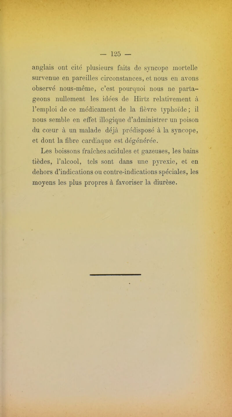 anglais ont cité plusieurs faits de syncope mortelle survenue en pareilles circonstances, et nous en avons observé nous-même, c'est pourquoi nous ne parta- geons nullement les idées de Hirtz relativement à l'emploi de ce médicament de la fièvre typhoïde ; il nous semble en effet illogique d'administrer un poison du cœur à un malade déjà prédisposé à la syncope, et dont la fibre cardiaque est dégénérée. Les boissons fraîches acidulés et gazeuses, les bains tièdes, l'alcool, tels sont dans une pyrexie, et en dehors d'indications ou contre-indications spéciales, les moyens les plus propres à favoriser la diurèse.