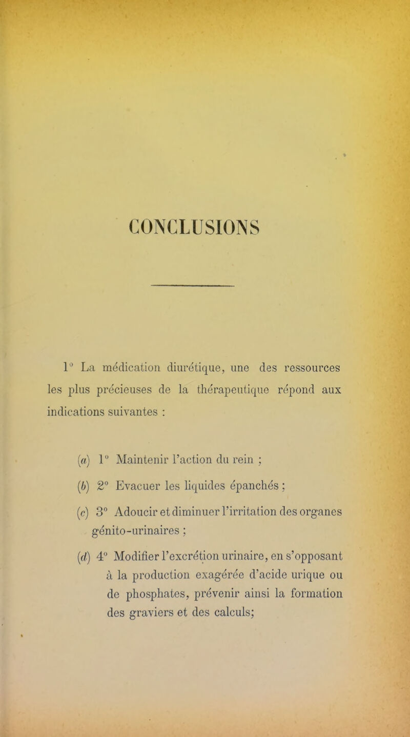 CONCLUSIONS 1° La médication diurétique, une des ressources les plus précieuses de la thérapeutique répond aux indications suivantes : (a) 1° Maintenir l'action du rein ; (6) 2° Evacuer les liquides épanchés ; (c) 3° Adoucir et diminuer l'irritation des organes génito-urinaires ; (d) 4° Modifier l'excrétion urinaire, en s'opposant à la production exagérée d'acide urique ou de phosphates, prévenir ainsi la formation des graviers et des calculs;