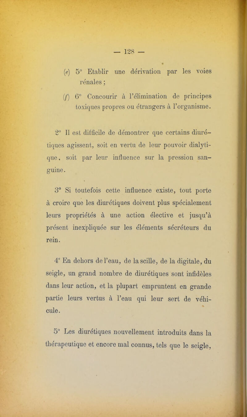 (e) 5° Etablir une dérivation par les voies rénales ; (/') 6° Concourir à l'élimination de principes toxiques propres ou étrangers à l'organisme. 2° Il est difficile de démontrer que certains diuré- tiques agissent, soit en vertu de leur pouvoir dialyti- que , soit par leur influence sur la pression san- guine . 3° Si toutefois cette influence existe, tout porte à croire que les diurétiques doivent plus spécialement leurs propriétés à une action élective et jusqu'à présent inexpliquée sur les éléments sécréteurs du rein. 4° En dehors de l'eau, de lascille, de la digitale, du seigle, un grand nombre de diurétiques sont infidèles dans leur action, et la plupart empruntent en grande partie leurs vertus à l'eau qui leur sert de véhi- cule . 5,J Les diurétiques nouvellement introduits dans la thérapeutique et encore mal connus, tels que le seigle,