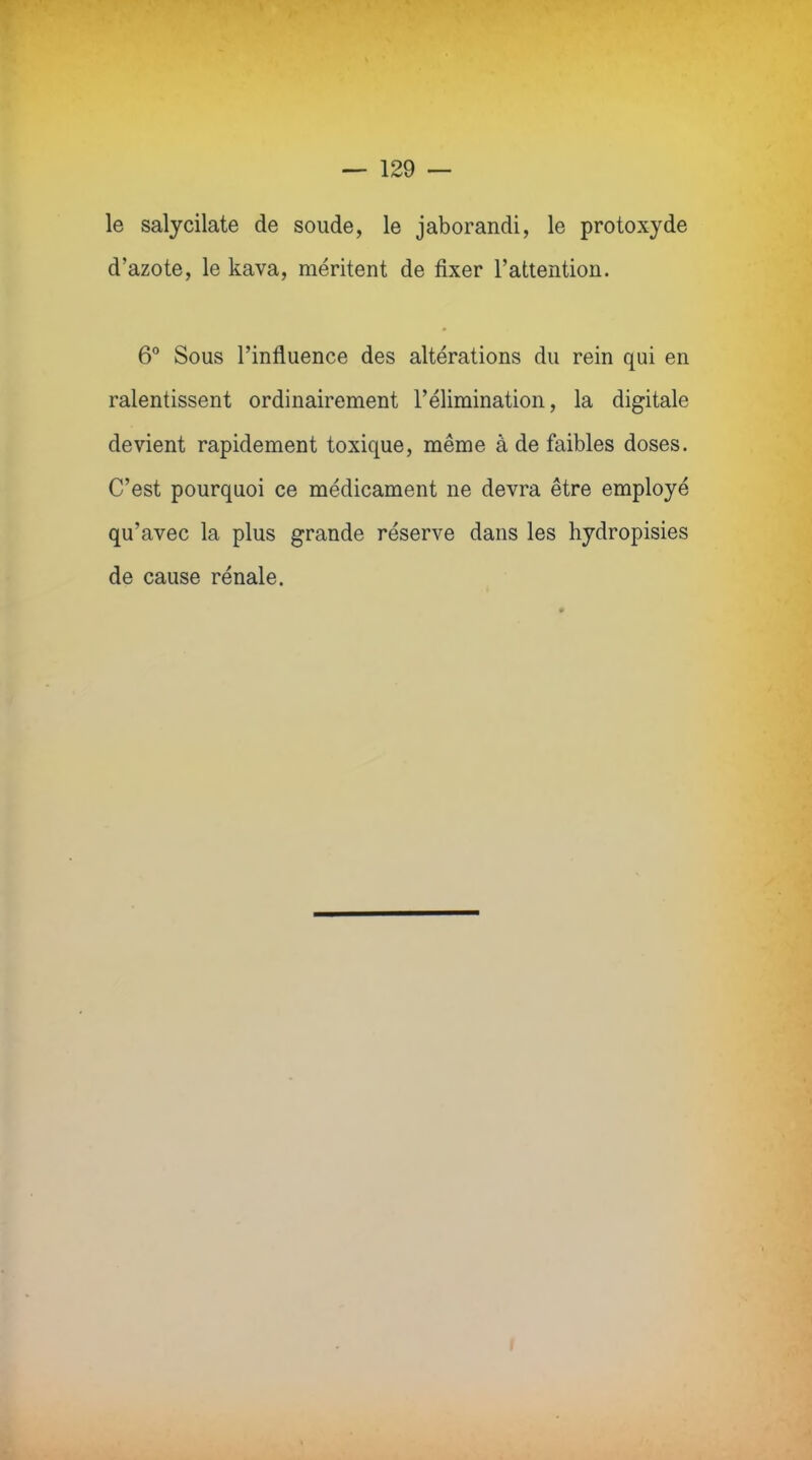 — 129 — le salycilate de soude, le jaborandi, le protoxyde d'azote, le kava, méritent de fixer l'attention. 6° Sous l'influence des altérations du rein qui en ralentissent ordinairement l'élimination, la digitale devient rapidement toxique, même à de faibles doses. C'est pourquoi ce médicament ne devra être employé qu'avec la plus grande réserve dans les hydropisies de cause rénale.