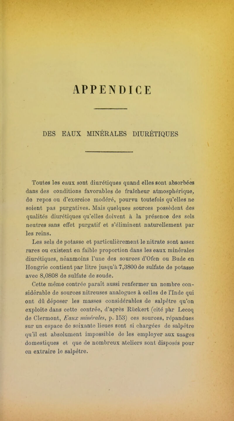 APPENDICE DES EAUX MINÉRALES DIURÉTIQUES Toutes les eaux sont diurétiques quand elles sont absorbées dans des conditions favorables de fraîcheur atmosphérique, de repos ou d'exercice modéré, pourvu toutefois qu'elles ne soient pas purgatives. Mais quelques sources possèdent des qualités diurétiques qu'elles doivent à la présence des sels neutres sans effet purgatif et s'éliminent naturellement par les reins. Les sels de potasse et particulièrement le nitrate sont assez rares ou existent en faible proportion dans les eaux minérales diurétiques, néanmoins l'une des sources d'Ofen ou Bude en Hongrie contient par litre jusqu'à 7,3800 de sulfate de potasse avec 8,0808 de sulfate de soude. Cette même contrée paraît aussi renfermer un nombre con- sidérable de sources nitreuses analogues à celles de l'Inde qui ont dû déposer les masses considérables de salpêtre qu'on exploite dans cette contrée, d'après Riickert (cité par Lecoq de Clermont, Eaux minérales, p. 153) ces sources, répandues sur un espace de soixante lieues sont si chargées de salpêtre qu'il est absolument impossible de les employer aux usages domestiques et que de nombreux ateliers sont disposes pour en extraire le salpêtre.