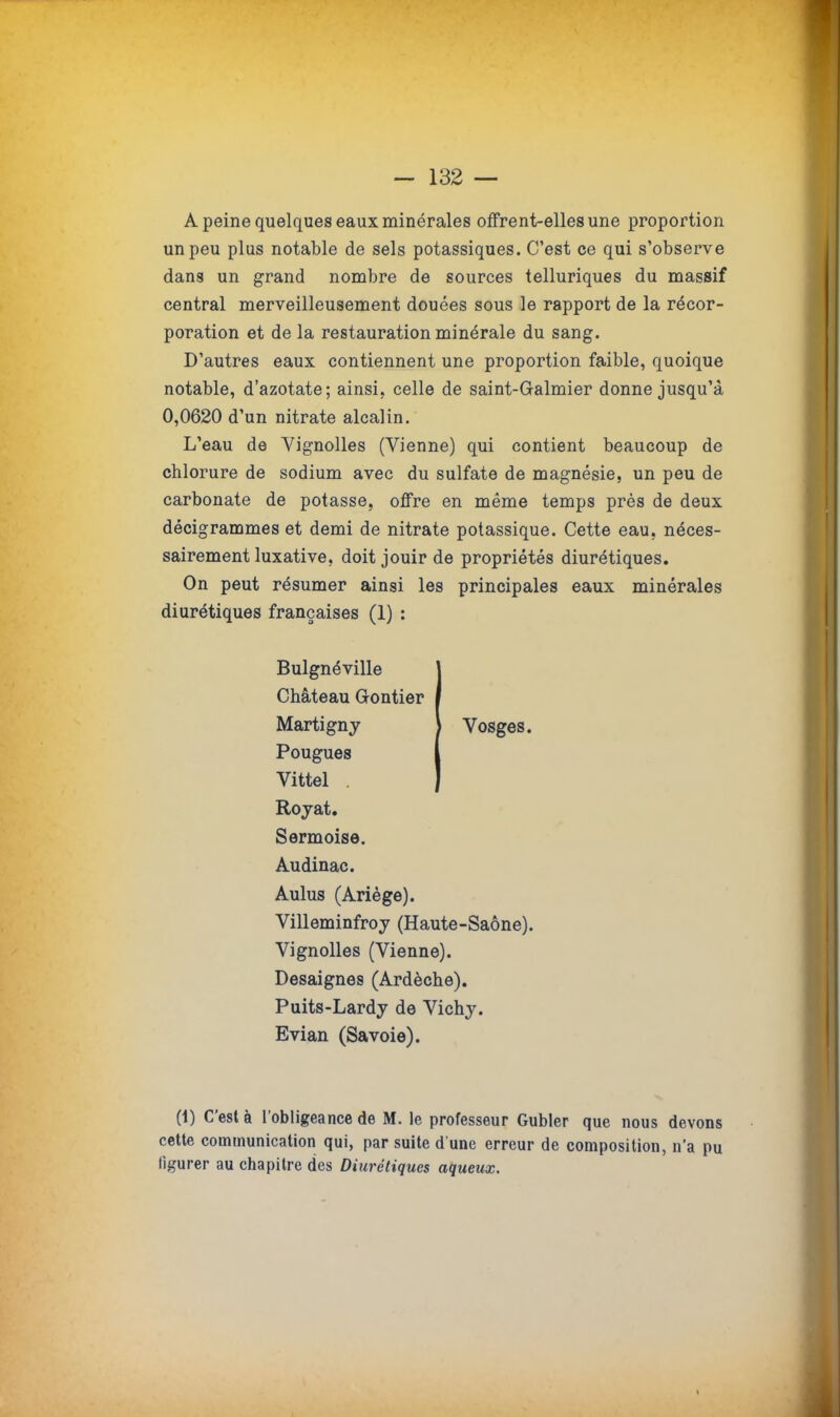 — 132 — A peine quelques eaux minérales offrent-elles une proportion un peu plus notable de sels potassiques. C'est ce qui s'observe dans un grand nombre de sources telluriques du massif central merveilleusement douées sous le rapport de la récor- poration et de la restauration minérale du sang. D'autres eaux contiennent une proportion faible, quoique notable, d'azotate; ainsi, celle de saint-G-almier donne jusqu'à 0,0620 d'un nitrate alcalin. L'eau de Vignolles (Vienne) qui contient beaucoup de chlorure de sodium avec du sulfate de magnésie, un peu de carbonate de potasse, offre en même temps près de deux décigrammes et demi de nitrate potassique. Cette eau. néces- sairement luxative, doit jouir de propriétés diurétiques. On peut résumer ainsi les principales eaux minérales diurétiques françaises (1) : Bulgnéville Château Gontier Martigny \ Vosges. Pougues Vittel . Royat. Sermoise. Audinac. Aulus (Ariège). Villeminfroy (Haute-Saône). Vignolles (Vienne). Desaignes (Ardèche). Puits-Lardy de Vichy. Evian (Savoie). (1) C'est à l'obligeance de M. le professeur Gubler que nous devons cette communication qui, par suite d'une erreur de composition, n'a pu figurer au chapitre des Diurétiques aqueux. S