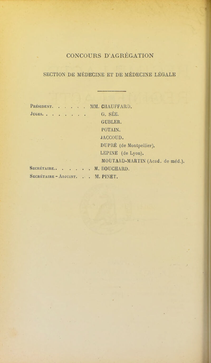 CONCOURS D'AGRÉGATION SECTION DE MÉDECINE ET DE MÉDECINE LÉGALE Président MM. CHAUFFARD. Juges 0. SÉE. GUBLER. FOTAIN. JACCOUD. DUPaÉ (de Montpellier). LEPINE (de Lyon). MOUTAliD-MARTIN (Acad. de méd. vSecrétaire M. BOUCHARD. Secrétaire-Adjoint. . . M. PL\ET.