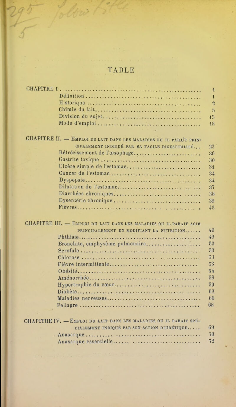 TABLE CHAPITRE I . l Définition \ Historique ..., , 2 Chimie du lait 5 Division du sujet ■!) Mode d'emploi IS CHAPITRE II. — Emploi du lait dans les maladies ou il paraît prin- cipalement INDIQUÉ PAR SA FACILE DIGESTIBILITÉ.. . 23 Rétrécissement de l'œsophage 30 Gastrite toxique 30 Ulcère simple de l'estomac 3i Cancer de l'estomac 34 Dyspepsie 34 Dilatation de l'estomac 37 Diarrhées chroniques 38 Dysentérie chronique 39 Fièvres 4a CHAPITRE III. — Emploi du lait dans les maladies ou il parait agir PRINCIPALEMENT EN MODIFIANT LA NUTRITION 49 Phthisie 49 Bronchite, emphysème pulmonaire S3 Scrofule 53 Clilorose 53 Fièvre intermittente 53 Obésité 54 Aménorrhée 58 Hypertrophie du cœur 59 Diabète 6^2 Maladies nerveuses 66 Pellagre 68 CHAPITRE IV. —Emploi du lait dans les maladies ou il parait spé- cialement INDIQUÉ PAR SON ACTION DIURÉTIQUE 69 . Anasarque 10 Anasarque essentielle 72