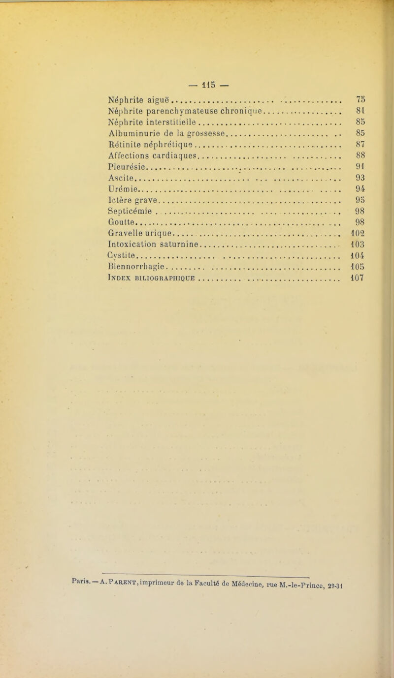 — 115 — Néphrite aiguë 75 Néphrite parenchymateuse chronique 81 Néplirite interslilielle 85 Albuminurie de la grossesse 85 Rétinile néphrétique 87 Affeclions cardiaques 88 Pleurésie 91 Ascite 93 Urémie 94 Ictère grave 93 Septicémie .. 98 Goutte 98 Gravelle urique 102 Intoxication saturnine 103 Cystite 104 Blennorrliagie 105 Index biliograpiiique 107 1. —A. Parent, imprimeur de la Faculté de Médecine, rue M.-le-Prince, 29-31