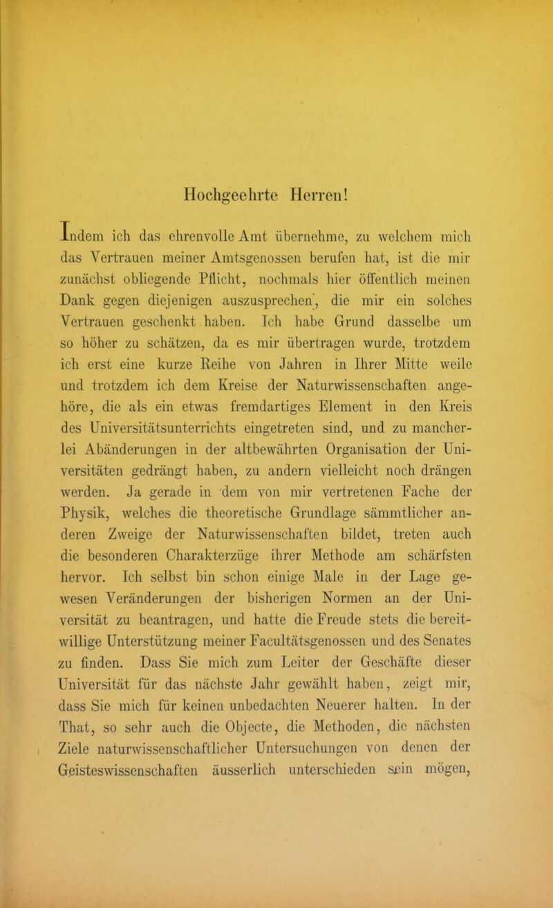 Hochgeehrte Herren! Indem ich das ehrenvolle Amt übernehme, zu welchem mich das Vertrauen meiner Amtsgenossen berufen hat, ist die mir zunächst obliegende Pflicht, nochmals hier öffentlich meinen Dank gegen diejenigen auszusprechen, die mir ein solches Vertrauen geschenkt haben. Ich habe Grund dasselbe um so höher zu schätzen, da es mir übertragen wurde, trotzdem ich erst eine kurze Reihe von Jahren in Ihrer Mitte weile und trotzdem ich dem Kreise der Naturwissenschaften ange- höre, die als ein etwas fremdartiges Element in den Kreis des Universitätsunterrichts eingetreten sind, und zu mancher- lei Abänderungen in der altbewährten Organisation der Uni- versitäten gedrängt haben, zu andern vielleicht noch drängen werden. Ja gerade in dem von mir vertretenen Fache der Physik, welches die theoretische Grundlage sämmtlicher an- deren Zweige der Naturwissenschaften bildet, treten auch die besonderen Charakterzüge ihrer Methode am schärfsten hervor. Ich selbst bin schon einige Male in der Lage ge- wesen Veränderungen der bisherigen Normen an der Uni- versität zu beantragen, und hatte die Freude stets die bereit- willige Unterstützung meiner Facultätsgenossen und des Senates zu finden. Dass Sie mich zum Leiter der Geschäfte dieser Universität für das nächste Jahr gewählt haben, zeigt mir, dass Sie mich für keinen unbedachten Neuerer halten. In der That, so sehr auch die Objecto, die Methoden, die nächsten Ziele naturwissenschaftlicher Untersuchungen von denen der Geisteswissenschaften äusserlich unterschieden sjDin mögen,