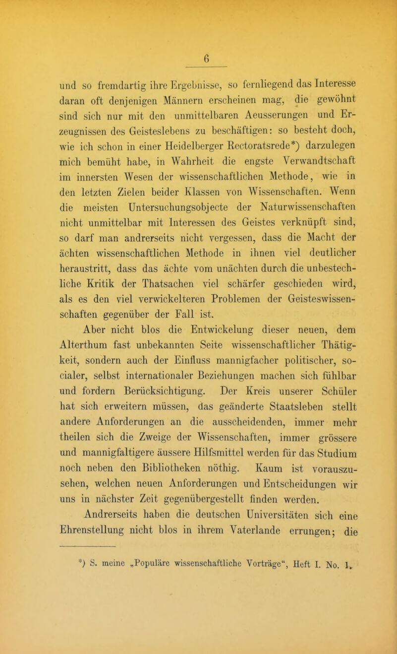 und so fremdartig ihre Ergebnisse, so fernliegend das Interesse daran oft denjenigen Männern erscheinen mag, die gewöhnt sind sich nur mit den unmittelbaren Aeusserungen und Er- zeugnissen des Geisteslebens zu beschäftigen: so besteht doch, wie ich schon in einer Heidelberger Rectoratsrede*) darzulegen mich bemüht habe, in Wahrheit die engste Verwandtschaft im innersten Wesen der mssenschaftlichen Methode, wie in den letzten Zielen beider Klassen von Wissenschaften. Wenn die meisten Untersuchungsobjecte der Naturwissenschaften nicht unmittelbar mit Interessen des Geistes verknüpft sind, so darf man andrerseits nicht vergessen, dass die Macht der ächten wissenschaftlichen Methode in ihnen viel deutlicher heraustritt, dass das ächte vom unächten durch die unbestech- liche Kritik der Thatsachen viel schärfer geschieden wird, als es den viel verwickeiteren Problemen der Geisteswissen- schaften gegenüber der Fall ist. Aber nicht blos die Entwickelung dieser neuen, dem Alterthum fast unbekannten Seite wissenschaftlicher Thätig- keit, sondern auch der Einfluss mannigfacher politischer, so- cialer, selbst internationaler Beziehungen machen sich fühlbar und fordern Berücksichtigung. Der Kreis unserer Schüler hat sich erweitern müssen, das geänderte Staatsleben stellt andere Anforderungen an die ausscheidenden, immer mehr theilen sich die Zweige der Wissenschaften, immer grössere und mannigfaltigere äussere Hilfsmittel werden für das Studium noch neben den Bibliotheken nöthig. Kaum ist vorauszu- sehen, welchen neuen Anforderungen und Entscheidungen wir uns in nächster Zeit gegenübergestellt finden werden. Andrerseits haben die deutschen Universitäten sich eine Ehrenstellung nicht blos in ihrem Vaterlande errungen; die *) S. meine „Populäre wissenschaftliche Vorträge, Heft I. No. 1,