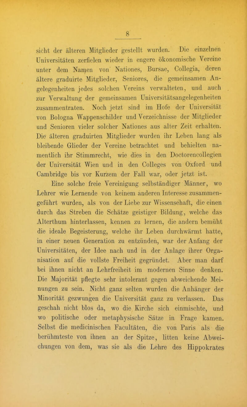 sieht der älteren Mitglieder gestellt wurden. Die einzelnen Universitäten zerfielen wieder in engere öiionomische Vereine unter dem Nansen von' Nationes, Bursae, Collegia, deren ältere graduirte Mitglieder, Seniores, die gemeinsamen An- gelegenheiten jedes solchen Vereins verwalteten, und auch zur Verwaltung der gemeinsamen üniversitätsangelegenheiten zusammentraten. Noch jetzt sind im Hofe der Universität von Bologna Wappenschilder und Verzeichnisse der Mitglieder und Senioren vieler solcher Nationes aus alter Zeit erhalten. Die älteren graduirten Mitglieder wurden ihr Leben lang als bleibende Glieder der Vereine betrachtet und behielten na- mentlich ihr Stimmrecht, wie dies in den DoctorencoUegien der Universität Wien und in den Colleges von Oxford und Cambridge bis vor Kurzem der Fall war, oder jetzt ist. Eine solche freie Vereinigung selbständiger Männer, wo Lehrer wie Lernende von keinem anderen Literesse zusammen- geführt wurden, als von der Liebe zur Wissensehaft, die einen durch das Streben die Schätze geistiger Bildung, welche das Alterthum hinterlassen, kennen zu lernen, die andern bemüht die ideale Begeisterung, welche ihr Leben durchwärmt hatte, in einer neuen Generation zu entzünden, war der Anfang der Universitäten, der Idee nach und in der Anlage ihrer Orga- nisation auf die vollste Freiheit gegründet. Aber man darf bei ihnen nicht an Lehrfreiheit im modernen Sinne denken. Die Majorität pflegte sehr intolerant gegen abweichende Mei- nungen zu sein. Nicht ganz selten wurden die Anhänger der Minorität gezwungen die Universität ganz zu verlassen. Das geschah nicht blos da, wo die Kirche sich einmischte, und wo politische oder metaphysische Sätze in Frage kamen. Selbst die medicinischen Facultäten, die von Paris als die berühmteste von ihnen an der Spitze, litten keine Abwei- chungen von dem, was sie als die Lehre des Hippokrates