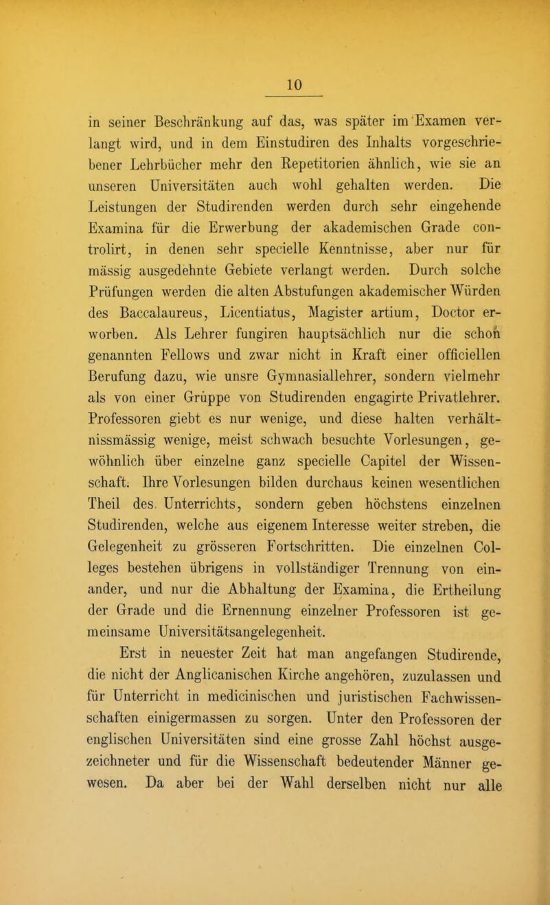 in seiner Beschränkung auf das, was später im Examen ver- langt wird, und in dem Einstudiren des Inhalts vorgeschrie- bener Lehrbücher mehr den Repetitorien ähnlich, wie sie an unseren Universitäten auch wohl gehalten werden. Die Leistungen der Studirenden werden durch sehr eingehende Examina für die Erwerbung der akademischen Grade con- trolirt, in denen sehr specielle Kenntnisse, aber nur für mässig ausgedehnte Gebiete verlangt werden. Durch solche Prüfungen werden die alten Abstufungen akademischer Würden des Baccalaureus, Licentiatus, Magister artium, Doctor er- worben. Als Lehrer fungiren hauptsächlich nur die schon genannten Fellows und zwar nicht in Kraft einer officiellen Berufung dazu, wie unsre Gymnasiallehrer, sondern vielmehr als von einer Gruppe von Studirenden engagirte Privatlehrer. Professoren giebt es nur wenige, und diese halten verhält- nissmässig wenige, meist schwach besuchte Vorlesungen, ge- wöhnlich über einzelne ganz specielle Capitel der Wissen- schaft. Ihre Vorlesungen bilden durchaus keinen wesentlichen Theil des. Unterrichts, sondern geben höchstens einzelnen Studirenden, welche aus eigenem Interesse weiter streben, die Gelegenheit zu grösseren Fortschritten. Die einzelnen Col- leges bestehen übrigens in vollständiger Trennung von ein- ander, und nur die Abhaltung der Examina, die Ertheilung der Grade und die Ernennung einzelner Professoren ist ge- meinsame Universitätsangelegenheit. Erst in neuester Zeit hat man angefangen Studirende, die nicht der Anglicanischen Kirche angehören, zuzulassen und für Unterricht in medicinischen und juristischen Fachwissen- schaften einigermassen zu sorgen. Unter den Professoren der englischen Universitäten sind eine grosse Zahl höchst ausge- zeichneter und für die Wissenschaft bedeutender Männer ge- wesen. Da aber bei der Wahl derselben nicht nur alle