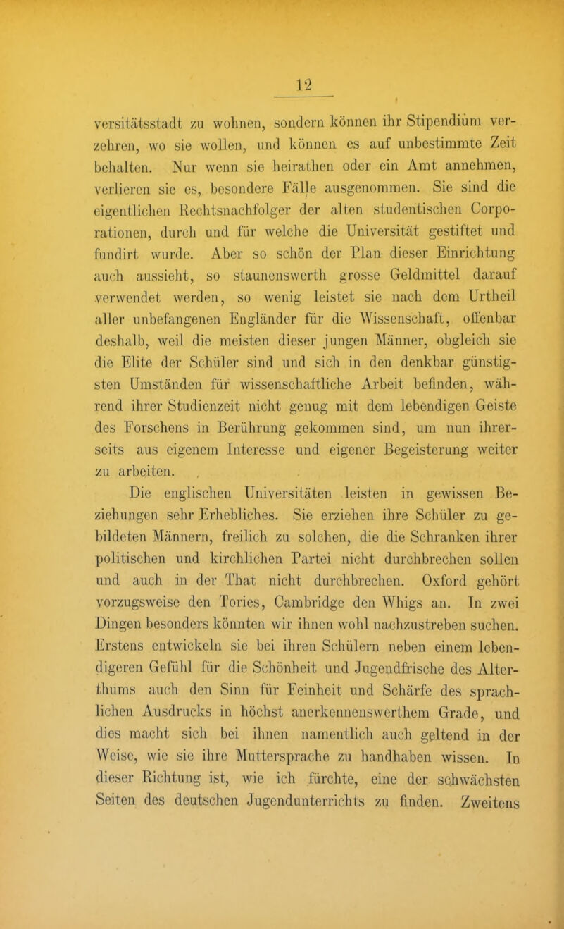 versitätsstadt zu wohnen, sondern können ihr Stipendium ver- zehren, wo sie wollen, und können es auf unbestimmte Zeit behalten. Nur wenn sie heirathen oder ein Amt annehmen, verlieren sie es, besondere Fälle ausgenommen. Sie sind die eigentlichen Rechtsnachfolger der alten studentischen Corpo- rationen, durch und für welche die Universität gestiftet und fundirt wurde. Aber so schön der Plan dieser Einrichtung auch aussieht, so Staunenswerth grosse Geldmittel darauf verwendet werden, so wenig leistet sie nach dem Urtheil aller unbefangenen Engländer für die Wissenschaft, olfenbar deshalb, weil die meisten dieser jungen Männer, obgleich sie die Elite der Schüler sind und sich in den denkbar günstig- sten Umständen für wissenscliaitliche Arbeit befinden, wäh- rend ihrer Studienzeit nicht genug mit dem lebendigen Geiste des Forschens in Berührung gekommen sind, um nun ihrer- seits aus eigenem Interesse und eigener Begeisterung weiter üu arbeiten. Die englischen Universitäten leisten in gewissen Be- ziehungen sehr Erhebliches. Sie erziehen ihre Schüler zu ge- bildeten Männern, freilich zu solchen, die die Schranken ihrer politischen und kirchlichen Partei nicht durchbrechen sollen und auch in der That nicht durchbrechen. Oxford gehört vorzugsweise den Tories, Cambridge den Whigs an. In zwei Dingen besonders könnten wir ihnen wohl nachzustreben suchen. Erstens entwickeln sie bei ihren Schülern neben einem leben- digeren Gefühl für die Schönheit und Jugendfrische des Alter- thums auch den Sinn für Feinheit und Schärfe des sprach- lichen Ausdrucks in höchst ancrkennenswerthem Grade, und dies macht sicli bei ihnen namentlich auch geltend in der Weise, wie sie ihre Muttersprache zu handhaben wissen. In dieser Richtung ist, wie ich fürchte, eine der schwächsten Seiten des deutschen Jugendunterrichts zu finden. Zweitens