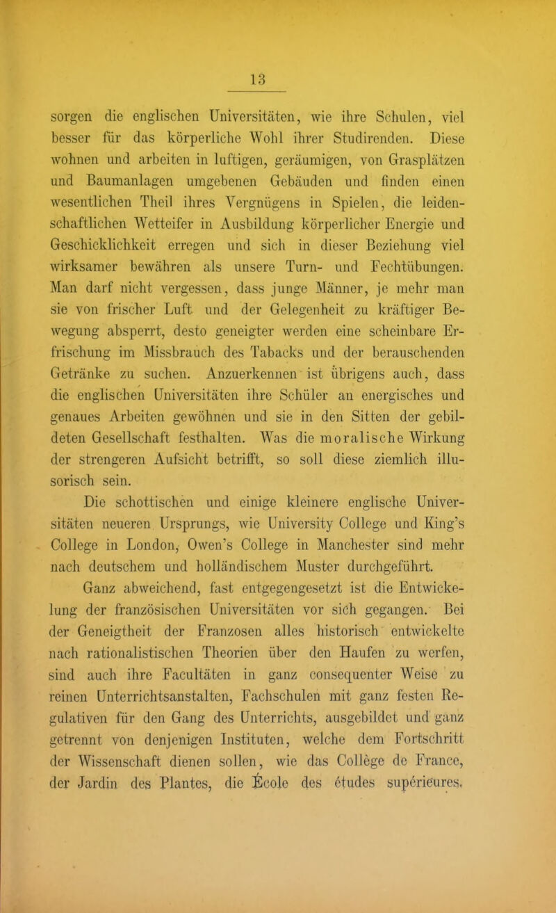 sorgen die englischen Universitäten, wie ihre Schulen, viel besser für dcas körperliche Wohl ihrer Studirenden. Diese wohnen und arbeiten in luftigen, geräumigen, von Grasplätzen und Baumanlagen umgebenen Gebäuden und finden einen wesentlichen Theil ihres Vergnügens in Spielen, die leiden- schaftlichen Wetteifer in Ausbildung körperlicher Energie und Geschicklichkeit erregen und sich in dieser Beziehung viel wirksamer bewähren als unsere Turn- und Fechtübungen. Man darf nicht vergessen, dass junge Männer, je mehr man sie von frischer Luft und der Gelegenheit zu kräftiger Be- wegung absperrt, desto geneigter werden eine scheinbare Er- frischung im Missbrauch des Tabacks und der berauschenden Getränke zu suchen. Anzuerkennen ist übrigens auch, dass die englischen Universitäten ihre Schüler an energisches und genaues Arbeiten gewöhnen und sie in den Sitten der gebil- deten Gesellschaft festhalten. Was die moralische Wirkung der strengeren Aufsicht betrifft, so soll diese ziemlich illu- sorisch sein. Die schottischen und einige kleinere englische Univer- sitäten neueren Ursprungs, wie University College und King's College in London, Owen's College in Manchester sind mehr nach deutschem und holländischem Muster durchgeführt. Ganz abweichend, fast entgegengesetzt ist die Entwicke- lung der französischen Universitäten vor sich gegangen. Bei der Geneigtheit der Franzosen alles historisch entwickelte nach rationalistischen Theorien über den Haufen zu werfen, sind auch ihre Facultäten in ganz consequenter Weise zu reinen Unterrichtsanstalten, Fachschulen mit ganz festen Re- gulativen für den Gang des Unterrichts, ausgebildet und ganz getrennt von denjenigen Listituten, welche dem Fortschritt der Wissenschaft dienen sollen, wie das College de France, der Jardin des Plantes, die Ecole des ctudes supcrieures.