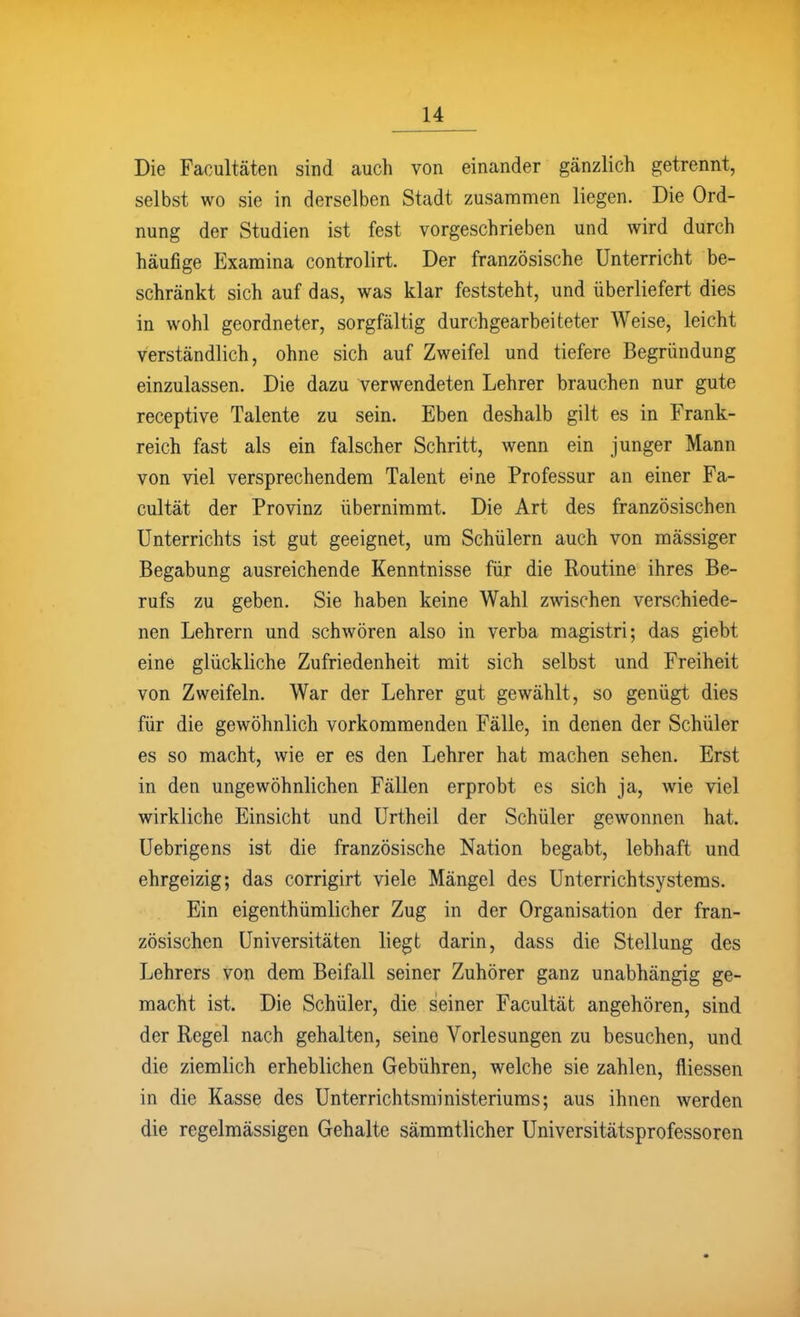 Die Facultäten sind auch von einander gänzlich getrennt, selbst wo sie in derselben Stadt zusammen liegen. Die Ord- nung der Studien ist fest vorgeschrieben und wird durch häufige Examina controlirt. Der französische Unterricht be- schränkt sich auf das, was klar feststeht, und überliefert dies in wohl geordneter, sorgfältig durchgearbeiteter Weise, leicht verständlich, ohne sich auf Zweifel und tiefere Begründung einzulassen. Die dazu verwendeten Lehrer brauchen nur gute receptive Talente zu sein. Eben deshalb gilt es in Frank- reich fast als ein falscher Schritt, wenn ein junger Mann von viel versprechendem Talent eine Professur an einer Fa- cultät der Provinz übernimmt. Die Art des französischen Unterrichts ist gut geeignet, um Schülern auch von massiger Begabung ausreichende Kenntnisse für die Routine ihres Be- rufs zu geben. Sie haben keine Wahl zwischen verschiede- nen Lehrern und schwören also in verba magistri; das giebt eine glückliche Zufriedenheit mit sich selbst und Freiheit von Zweifeln. War der Lehrer gut gewählt, so genügt dies für die gewöhnlich vorkommenden Fälle, in denen der Schüler es so macht, wie er es den Lehrer hat machen sehen. Erst in den ungewöhnlichen Fällen erprobt es sich ja, wie viel wirkliche Einsicht und Urtheil der Schüler gewonnen hat. Uebrigens ist die französische Nation begabt, lebhaft und ehrgeizig; das corrigirt viele Mängel des Unterrichtsystems. Ein eigenthümlicher Zug in der Organisation der fran- zösischen Universitäten liegt darin, dass die Stellung des Lehrers von dem Beifall seiner Zuhörer ganz unabhängig ge- macht ist. Die Schüler, die seiner Facultät angehören, sind der Regel nach gehalten, seine Vorlesungen zu besuchen, und die ziemlich erheblichen Gebühren, welche sie zahlen, fliessen in die Kasse des Unterrichtsministeriums; aus ihnen werden die regelmässigen Gehalte sämmtlicher Universitätsprofessoren