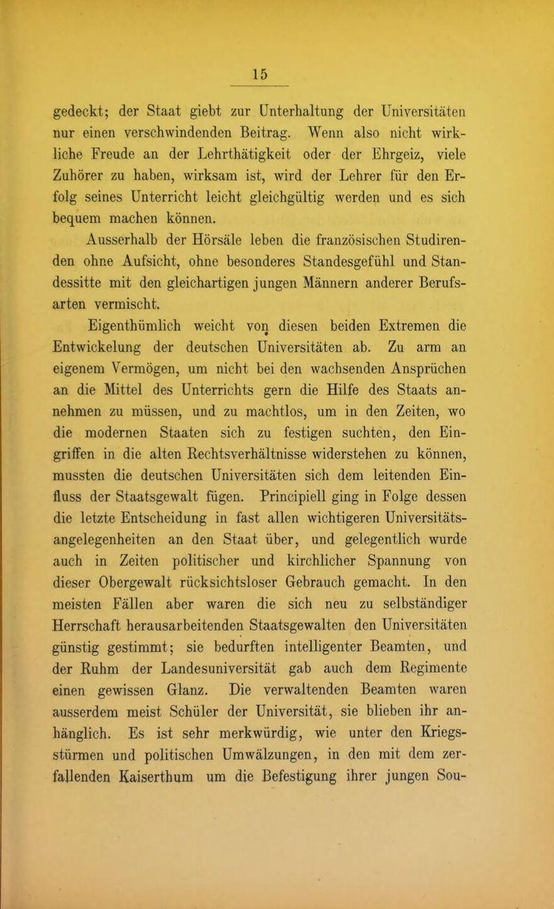 gedeckt; der Staat giebt zur Unterhaltung der Universitäten nur einen verschwindenden Beitrag. Wenn also nicht wirk- liche Freude an der Lehrthätigkeit oder der Ehrgeiz, viele Zuhörer zu haben, wirksam ist, wird der Lehrer für den Er- folg seines Unterricht leicht gleichgültig werden und es sich bequem machen können. Ausserhalb der Hörsäle leben die französischen Studiren- den ohne Aufsicht, ohne besonderes Standesgefühl und Stan- dessitte mit den gleichartigen jungen Männern anderer Berufs- arten vermischt. Eigenthümlich weicht von diesen beiden Extremen die Entwickelung der deutschen Universitäten ab. Zu arm an eigenem Vermögen, um nicht bei den wachsenden Ansprüchen an die Mittel des Unterrichts gern die Hilfe des Staats an- nehmen zu müssen, und zu machtlos, um in den Zeiten, wo die modernen Staaten sich zu festigen suchten, den Ein- griffen in die alten Rechtsverhältnisse widerstehen zu können, mussten die deutschen Universitäten sich dem leitenden Ein- fluss der Staatsgewalt fügen. Principiell ging in Folge dessen die letzte Entscheidung in fast allen wichtigeren Universitäts- angelegenheiten an den Staat über, und gelegentlich wurde auch in Zeiten politischer und kirchlicher Spannung von dieser Obergewalt rücksichtsloser Gebrauch gemacht. In den meisten Fällen aber waren die sich neu zu selbständiger Herrschaft herausarbeitenden Staatsgewalten den Universitäten günstig gestimmt; sie bedurften intelligenter Beamten, und der Ruhm der Landesuniversität gab auch dem Regimente einen gewissen Glanz. Die verwaltenden Beamten waren ausserdem meist Schüler der Universität, sie blieben ihr an- hänglich. Es ist sehr merkwürdig, wie unter den Kriegs- stürmen und politischen Umwälzungen, in den mit dem zer- fallenden Kaiserthum um die Befestigung ihrer jungen Sou-