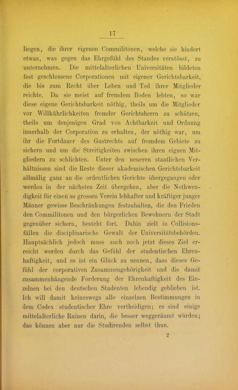 liegen, die ihrer eigenen Commilitonen, welche sie hindert etwas, was gegen das Ehrgefühl des Standes verstösst, zu unternehmen. Die mittelalterlichen Universitäten bildeten fest geschlossene Corporationen mit eigener Gerichtsbarkeit, die bis zum Recht über Leben und Tod ihrer Mitglieder reichte. Da sie meist auf fremdem Boden lebten, so war diese eigene Gerichtsbarkeit nöthig, theils um die Mitglieder vor Willkührlichkeiten fremder Gerichtsherrn zu schützen, theils um denjenigen Grad von Achtbarkeit und Ordnung innerhalb der Corporation zu erhalten, der nöthig war, um ihr die Fortdauer des Gastrechts auf fremdem Gebiete zu sichern und um die Streitigkeiten zwischen ihren eignen Mit- gliedern zu schlichten. Unter den neueren staatlichen Ver- hältnissen sind die Reste dieser akademischen Gerichtsbarkeit allmälig ganz an die ordentlichen Gerichte übergegangen oder werden in der nächsten Zeit übergehen, aber die Nothwen- digkeit für einen so grossen Verein lebhafter und kräftiger junger Männer gewisse Beschränkungen festzuhalten, die den Frieden den Commilitonen und den bürgerlichen Bewohnern der Stadt gegenüber sichern, besteht fort. Dahin zielt in Collisions- fällen die disciplinarische Gewalt der Universitätsbehörden, Hauptsächlich jedoch muss auch noch jetzt dieses Ziel er- reicht werden durch das Gefühl der studentischen Ehren- haftigkeit, und es ist ein Glück zu nennen, dass dieses Ge- fühl der corporativen Zusammengehörigkeit und die damit zusammenhängende Forderung der Ehrenhaftigkeit des Ein- zelnen bei den deutschen Studenten lebendig geblieben ist. Ich will damit keineswegs alle einzelnen Bestimmungen in dem Codex studentischer Ehre vertheidigen; es sind einige mittelalterliche Ruinen darin, die besser weggeräumt würden; das können aber nur die Studirenden selbst thun. 2