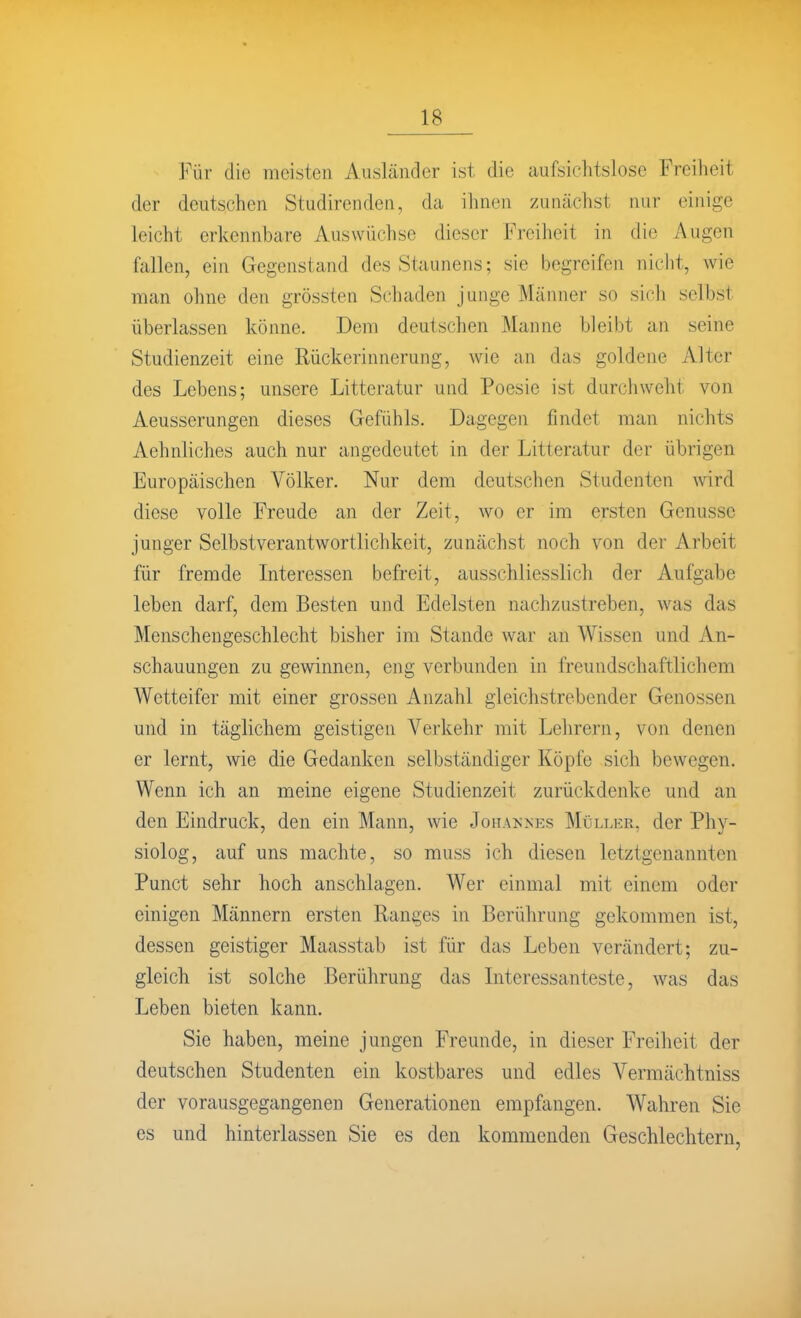 Für die meisten Ausländer ist die aufsichtslose Freiheit der deutschen Studirenden, da ihnen zunächst nur einige leicht erkennbare Auswüchse dieser Freiheit in die Augen fallen, ein Gegenstand des Staunens; sie begreifen nicht, wie man ohne den grössten Schaden junge Männer so sich selbst überlassen könne. Dem deutschen Manne bleibt an seine Studienzeit eine Rückerinnerung, wie an das goldene Alter des Lebens; unsere Litteratur und Poesie ist durchweht von Aeusserungen dieses Gefühls. Dagegen findet man nichts Aehnliches auch nur angedeutet in der Litteratur der übrigen Europäischen Völker. Nur dem deutschen Studenten wird diese volle Freude an der Zeit, wo er im ersten Genüsse junger Selbstverantwortlichkeit, zunächst noch von der Arbeit für fremde Literessen befreit, ausschliesslich der Aufgabe leben darf, dem Besten und Edelsten nachzustreben, was das Menschengeschlecht bisher im Stande war an Wissen und An- schauungen zu gewinnen, eng verbunden in freundschaftlichem Wetteifer mit einer grossen Anzahl gleichstrebender Genossen und in täglichem geistigen Verkehr mit Lehrern, von denen er lernt, wie die Gedanken selbständiger Köpfe sich bewegen. Wenn ich an meine eigene Studienzeit zurückdenke und an den Eindruck, den ein Mann, wie Johannks Müli.kr, der Phy- siolog, auf uns machte, so muss ich diesen letztgenannten Punct sehr hoch anschlagen. Wer einmal mit einem oder einigen Männern ersten Ranges in Berührung gekommen ist, dessen geistiger Maasstab ist für das Leben verändert; zu- gleich ist solche Berührung das Literessanteste, was das Leben bieten kann. Sie haben, meine jungen Freunde, in dieser Freiheit der deutschen Studenten ein kostbares und edles Vermächtniss der vorausgegangenen Generationen empfangen. Wahren Sie es und hinterlassen Sie es den kommenden Geschlechtern,