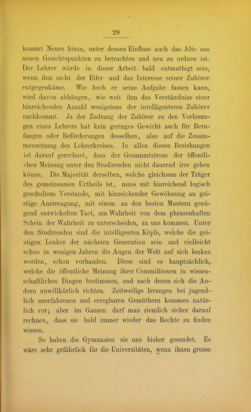 kommt Neues hinzu, unter dessen Einfluss auch das Alte aus neuen Gesichtspunkten zu betrachten und neu zu ordnen ist. Der Lehrer würde in dieser Arbeit bald entmuthigt sein, wenn ihm nicht der Eifer und das Interesse seiner Zuhörer entgegenkäme. Wie hoch er seine Aufgabe fassen kann, wird davon abhängen, wie weit ihm das Verständniss einer hinreichenden Anzahl wenigstens der intelligenteren Zuhörer nachkommt. Ja der Zudrang der Zuhörer zu den Vorlesun- gen eines Lehrers hat kein geringes Gewicht auch für Beru- fungen oder Beförderungen desselben, also auf die Zusam- mensetzung des Lehrerkreises. In allen diesen Beziehungen ist darauf gerechnet, dass der Gesammtstrom der öffentli- chen Meinung unter den Studirenden nicht dauernd irre gehen könne. Die Majorität derselben, welche gleichsam der Träger des gemeinsamen ürtheils ist, muss mit hinreichend logisch geschultem Verstände, mit hinreichender Gewöhnung an gei- stige Anstrengung, mit einem an den besten Mustern genü- gend entwickelten Tact, um Wahrheit von dem phrasenhaften Schein der Wahrheit zu unterscheiden, zu uns kommen. Unter den Studirenden sind die intelligenten Köpfe, welche die gei- stigen Lenker der näclisten Generation sein und vielleicht schon in wenigen Jahren die Augen der Welt auf sich lenken werden, schon vorhanden. Diese sind es hauptsächlich, welche die öffentliche Meinung ihrer Commilitonen in wissen- schaftlichen Dingen bestimmen, und nach denen sich die An- dern unwillkürlich richten. Zeitweilige Irrungen bei jugend- lich unerfahrenen und erregbaren Gemüthern kommen natür- lich vor; aber im Ganzen darf man ziemlich sicher darauf rechnen, dass sie bald immer wieder das Rechte zu finden wissen. So haben die Gymnasien sie uns bisher gesendet. Es wäre sehr gefährlich für die Universitäten, wenn ihnen grosse