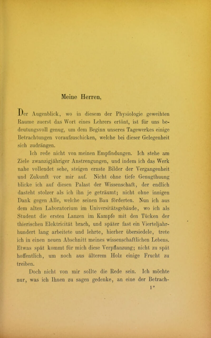 Meine Herren, Der Augenblick, wo in diesem der Physiologie geweihten Räume zuerst das Wort eines Lehrers ertönt, ist für uns be- deutungsvoll genug, um dem Beginn unseres Tagewerkes einige Betrachtungen voraufzuschicken, welche bei dieser Gelegenheit sich zudrängen. Ich rede nicht von meinen Empfindungen. Ich stehe am Ziele zwanzigjähriger Anstrengungen, und indem ich das Werk nahe vollendet sehe, steigen ernste Bilder der Vergangenheit und Zukunft vor mir auf. Nicht ohne tiefe Genugthuung blicke ich auf diesen Palast der Wissenschaft, der endlich dasteht stolzer als ich ihn je geträumt; nicht ohne innigen Dank gegen Alle, welche seinen Bau förderten. Nun ich aus dem alten Laboratorium im Universitätsgebäude, wo ich als Student die ersten Lanzen im Kampfe mit den Tücken der thierischen Elcktricität brach, und später fast ein Vierteljahr- hundert lang arbeitete und lehrte, hierher übersiedele, trete ich in einen neuen Abschnitt meines wissenschaftlichen Lebens. Etwas spät kommt für mich diese Verpflanzung; nicht zu spät hoffentlich, um noch aus älterem Holz einige Frucht zu treiben. Doch nicht von mir sollte die Rede sein. Ich möchte nur, was ich Ihnen zu sagen gedenke, an eine der Betrach- 1*