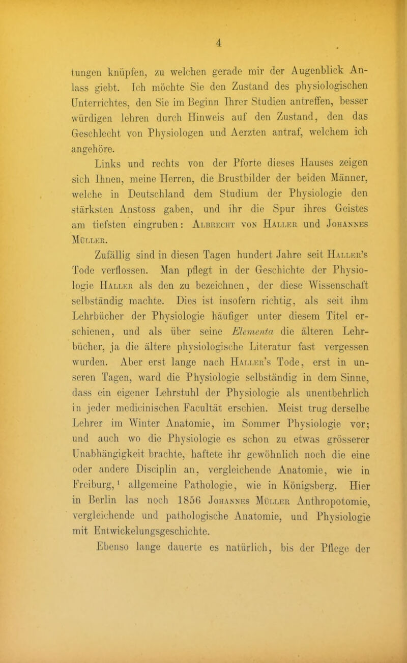 tungeii knüpfen, zu welchen gerade mir der Augenblick An- lass giebt. Ich möchte Sie den Zustand des physiologischen Unterrichtes, den Sic im Beginn Ihrer Studien antreffen, besser würdigen lehren durch Hinweis auf den Zustand, den das Geschlecht von Physiologen und Aerzten antraf, welchem ich angehöre. Links und rechts von der Pforte dieses Hauses zeigen sieh Ihnen, meine Herren, die Brustbilder der beiden Männer, welche in Deutschland dem Studium der Physiologie den stärksten Anstoss gaben, und ihr die Spur ihres Geistes am tiefsten eingruben: Albki-xht von Hallkr und Johankks Mür.LKn. Zufällig sind in diesen Tagen hundert Jahre seit Halij-:ii's Tode verflossen. Man pflegt in der Geschichte der Physio- logie Hallkr als den zu bezeichnen, der diese Wissenschaft selbständig machte. Dies ist insofern richtig, als seit ihm Lehrbücher der Physiologie häufiger unter diesem Titel er- schienen, und als über seine Elementa die älteren Lehr- bücher, ja die ältere physiologische Literatur fast vergessen wurden. Aber erst lange nach Hallku's Tode, erst in un- seren Tagen, ward die Physiologie selbständig in dem Sinne, dass ein eigener Lehrstuhl der Physiologie als unentbehrlich iu Jeder medicinischen Facultät erschien. Meist trug derselbe Lehrer im Winter Anatomie, im Sommer Physiologie vor; und auch wo die Physiologie es schon zu etwas grösserer Unabhängigkeit brachte, haftete ihr gewöhnlich noch die eine oder andere Disciplin an, vergleichende Anatomie, wie in Freiburg,' allgemeine Pathologie, wie in Königsberg. Hier in Berlin las nocli 1856 Johannks Müller Anthropotomie, vergleichende und pathologische Anatomie, und Physiologie mit Entwickelungsgeschichte. Ebenso lange dauerte es natürlich, bis der Pflege der