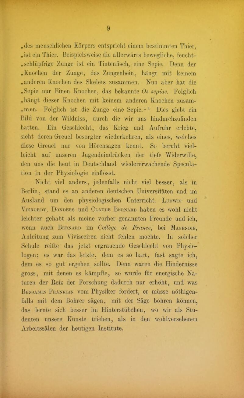 „des mcnschliclien Körpers entspricht einem bestimmten Thier, „ist ein Thier. Beispielsweise die allerwärts bewegliche, feucht- ^ schlüpfrige Zunge ist ein Tintenfisch, eine Sepie. Denn der „Knochen der Zunge, das Zungenbein, hängt mit keinem „anderen Knochen des Skelets zusammen. Nun aber hat die „Sepie nur Einen Knochen, das bekannte Os sepiae. Folglich „hängt dieser Knochen mit keinem anderen Knochen zusam- „men. Folglich ist die Zunge eine Sepie. Dies giebt ein Bild von der Wildniss, durch die wir uns hindurchzufinden hatten. Ein Geschlecht, das Krieg und Aufruhr erlebte, sieht deren Greuel besorgter wiederkehren, als eines, welches diese Greuel nur von Hörensagen kennt. So beruht viel- leicht auf unseren Jugendeindrücken der tiefe Widerwille, den uns die heut in Deutschland wiedererwachende Specula- tion in der Physiologie einflösst. Nicht viel anders, jedenfalls nicht viel besser, als in Berlin, stand es an anderen deutschen Universitäten und im Ausland um den physiologischen Unterricht. Ludwig und ViKRORDT, DoM)KRs uud Claude Bkrnard habcu es wohl nicht leichter gehabt als meine vorher genannten Freunde und ich, wenn auch Bp:enard im College de France, bei Magendik, Anleitung zum Viviseciren nicht fehlen mochte. In solclier Schule reifte das jetzt ergrauende Geschlecht von Physio- logen; es war das letzte, dem es so hart, fast sagte ich, dem es so gut ergehen sollte. Denn waren die Hindernisse gross, mit denen es kämpfte, so wurde für energische Na- turen der Reiz der Forschung dadurch nur erhöht, und was BE^^IAMI^■ Franklin vom Physiker fordert, er müsse nöthigen- falls mit dem Bohrer sägen, mit der Säge bohren können, das lernte sich besser im Hinterstübchen, wo wir als Stu- denten unsere Künste trieben, als in den wohlversehenen Arbeitssälen der heutigen Institute.