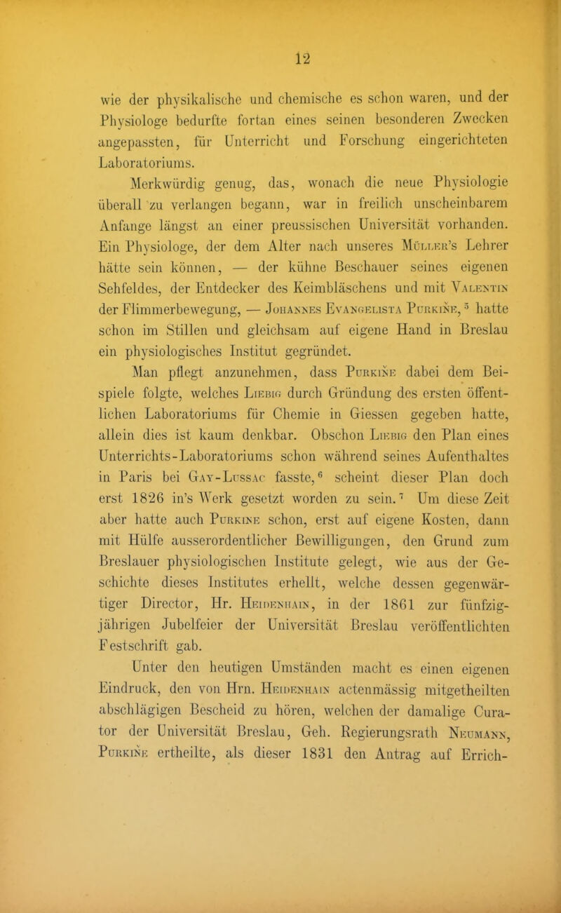 wie der physikalische und chemische es schon waren, und der Physiologe bedurfte fortan eines seinen besonderen Zwecken angepassten, für Unterricht und Forschung eingerichteten Laboratoriums. Merkwürdig genug, das, wonach die neue Physiologie überall zu verlangen begann, war in freilich unscheinbarem Anfange längst an einer preussischen Universität vorhanden. Ein Physiologe, der dem Alter nach unseres Müli.kii's Lehrer hätte sein können, — der kühne Beschauer seines eigenen Sehfeldes, der Entdecker des Keimbläschens und mit Valentin der Flimmerbewegung, — Johannes Evancvelista Purkink, ^ hatte schon im Stillen und gleichsam auf eigene Hand in Breslau ein physiologisches Institut gegründet. Man pflegt anzunehmen, dass Purkine dabei dem Bei- spiele folgte, welches Liebig durch Gründung des ersten öffent- lichen Laboratoriums für Chemie in Giessen gegeben hatte, allein dies ist kaum denkbar. Obschon Liebig den Plan eines Unterrichts-Laboratoriums schon während seines Aufenthaltes in Paris bei Gay-Lussac fasste, scheint dieser Plan doch erst 1826 in's Werk gesetzt worden zu sein.'' Um diese Zeit aber hatte auch Purkine schon, erst auf eigene Kosten, dann mit Hülfe ausserordentlicher Bewilligungen, den Grund zum Breslauer physiologischen Listitute gelegt, wie aus der Ge- schichte dieses Institutes erhellt, welche dessen gegenwär- tiger Director, Hr. Heidenhain, in der 1861 zur fünfzig- jährigen Jubelfeier der Universität Breslau veröffentlichten Festschrift gab. Unter den heutigen Umständen macht es einen eigenen Eindruck, den von Hrn. Heidenhain actenmässig mitgetheilten abschlägigen Bescheid zu hören, welchen der damalige Cura- tor der Universität Breslau, Geh. Regierungsrath Neumann, Purkine ertheilte, als dieser 1831 den Antrag auf Errich-