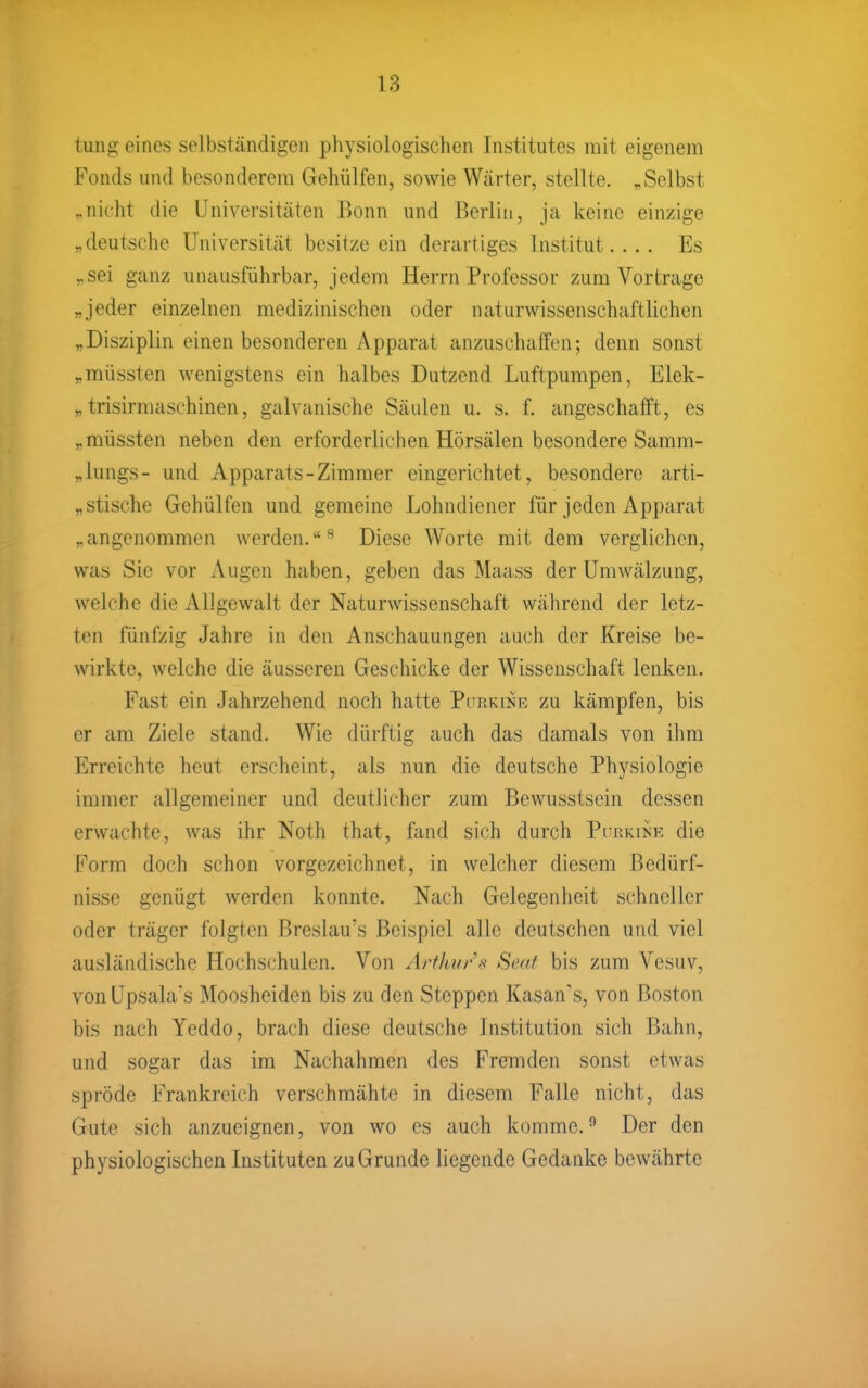 tung eines selbständigen physiologischen Institutes mit eigenem Fonds und besonderem Gehülfen, sowie Wärter, stellte. ^Selbst ^nicht die Universitäten Bonn und Berlin, ja keine einzige „deutsche Universität besitze ein derartiges Institut.... Es ,.sei ganz unausführbar, jedem Herrn Professor zum Vortrage „jeder einzelnen medizinischen oder naturwissenschaftlichen „Disziplin einen besonderen Apparat anzuschaffen; denn sonst „müssten wenigstens ein halbes Dutzend Luftpumpen, Elek- „ trisirmaschinen, galvanische Säulen u. s. f. angeschafft, es „müssten neben den erforderliehen Hörsälen besondere Samm- „lungs- und Apparats-Zimmer eingerichtet, besondere arti- „stisehc Gehülfen und gemeine Lohndiener für jeden Apparat „angenommen werden.^ Diese Worte mit dem verglichen, was Sie vor Augen haben, geben das Maass der Umwälzung, welche die Allgewalt der Naturwissenschaft während der letz- ten fünfzig Jahre in den Anschauungen auch der Kreise be- wirkte, welche die äusseren Geschicke der Wissenschaft lenken. Fast ein Jahrzehend noch hatte Pitrkii^e zu kämpfen, bis er am Ziele stand. Wie dürftig auch das damals von ihm Erreichte heut erscheint, als nun die deutsche Physiologie immer allgemeiner und deutlicher zum Bewusstsein dessen erwachte, was ihr Noth that, fand sich durch Phrkikk die Form doch schon vorgezeichnet, in welcher diesem Bedürf- nisse genügt werden konnte. Nach Gelegenheit schneller oder träger folgten Breslau's Beispiel alle deutschen und viel ausländische Hochschulen. Von Arthur s Sc.af bis zum Vesuv, von Upsala's Moosheiden bis zu den Steppen Kasan's, von Boston bis nach Yeddo, brach diese deutsche Institution sich Bahn, und sogar das im Nachahmen des Fremden sonst etwas spröde Frankreich verschmähte in diesem Falle nicht, das Gute sich anzueignen, von wo es auch komme.'' Der den physiologischen Instituten zu Grunde liegende Gedanke bewährte