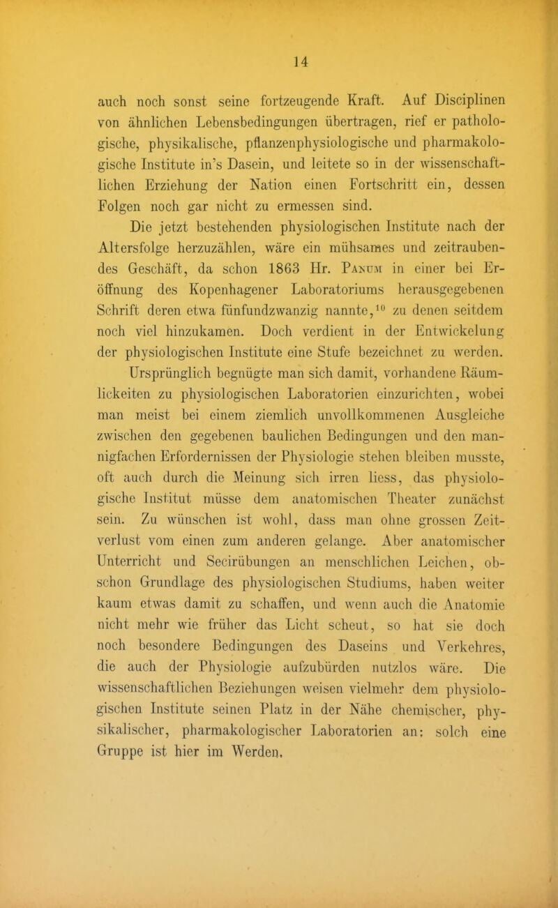 auch noch sonst seine fortzeugende Kraft. Auf Disciplinen von ähnlichen Lebensbedingungen übertragen, rief er patholo- gische, physikalische, pflanzenphysiologische und pharmakolo- gische Institute in's Dasein, und leitete so in der wissenschaft- lichen Erziehung der Nation einen Fortschritt ein, dessen Folgen noch gar nicht zu ermessen sind. Die jetzt bestehenden physiologischen Institute nach der Altersfolge herzuzählen, wäre ein mühsames und zeitrauben- des Geschäft, da schon 1863 Hr. Pamj.m in einer bei Er- öffnung des Kopenhagener Laboratoriums herausgegebenen Schrift deren etwa fünfundzwanzig nannte,'^ zu denen seitdem noch viel hinzukamen. Doch verdient in der Entwickelung der physiologischen Institute eine Stufe bezeichnet zu werden. Ursprünglich begnügte man sich damit, vorhandene Räum- lickeiten zu physiologischen Laboratorien einzurichten, wobei man meist bei einem ziemlich unvollkommenen Ausgleiche zwischen den gegebenen baulichen Bedingungen und den man- nigfachen Erfordernissen der Physiologie stehen bleiben musste, oft auch durch die Meinung sich irren Hess, das physiolo- gische Institut müsse dem anatomischen Tiieater zunächst sein. Zu wünschen ist wohl, dass man ohne grossen Zeit- verlust vom einen zum anderen gelange. Aber anatomischer Unterricht und Secirübungen an menschlichen Leichen, ob- schon Grundlage des physiologischen Studiums, haben weiter kaum etwas damit zu schaffen, und wenn auch die Anatomie nicht mehr wie früher das Licht scheut, so hat sie doch noch besondere Bedingungen des Daseins und Verkehres, die auch der Physiologie aufzubürden nutzlos wäre. Die wissenschaftlichen Beziehungen weisen vielmehr dem physiolo- gischen Institute seinen Platz in der Nähe chemischer, phy- sikalischer, pharmakologischer Laboratorien an: solch eine Gruppe ist hier im Werden.