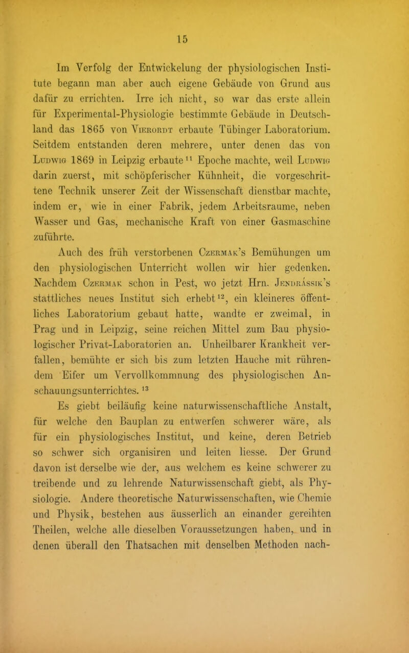 Im Verfolg der Entwickelung der physiologischen Insti- tute begann man aber auch eigene Gebäude von Grund aus dafür zu errichten. Irre ich nicht, so war das erste allein für Experimental-Physiologie bestimmte Gebäude in Deutsch- land das 1865 von Vierordt erbaute Tübinger Laboratorium. Seitdem entstanden deren mehrere, unter denen das von Ludwig 1869 in Leipzig erbaute'^ Epoche machte, weil Lunwir. darin zuerst, mit schöpferischer Kühnheit, die vorgeschrit- tene Technik unserer Zeit der Wissenschaft dienstbar machte, indem er, wie in einer Fabrik, jedem Arbeitsraume, neben Wasser und Gas, mechanische Kraft von einer Gasmaschine zuführte. Auch des früh verstorbenen Czermak's Bemühungen um den physiologischen Unterricht wollen wir hier gedenken. Nachdem Czkrmak schon in Pest, wo jetzt Hrn. Jkndrassik's stattliches neues Institut sich erhebt*^, ein kleineres öffent- liches Laboratorium gebaut hatte, wandte er zweimal, in Prag und in Leipzig, seine reichen Mittel zum Bau physio- logischer Privat-Laboratorien an. Unheilbarer Krankheit ver- fallen, bemühte er sich bis zum letzten Hauche mit rühren- dem Eifer um Vervollkommnung des physiologischen An- schauungsunterrichtes. Es giebt beiläufig keine naturwissenschaftliche Anstalt, für welche den Bauplan zu entwerfen schwerer wäre, als für ein physiologisches Institut, und keine, deren Betrieb so schwer sich organisiren und leiten Hesse. Der Grund davon ist derselbe wie der, aus welchem es keine schwerer zu treibende und zu lehrende Naturwissenschaft giebt, als Phy- siologie. Andere theoretische Naturwissenschaften, wie Chemie und Physik, bestehen aus äusserlich an einander gereihten Theilen, welche alle dieselben Voraussetzungen haben,, und in denen überall den Thatsachen mit denselben Methoden nach-