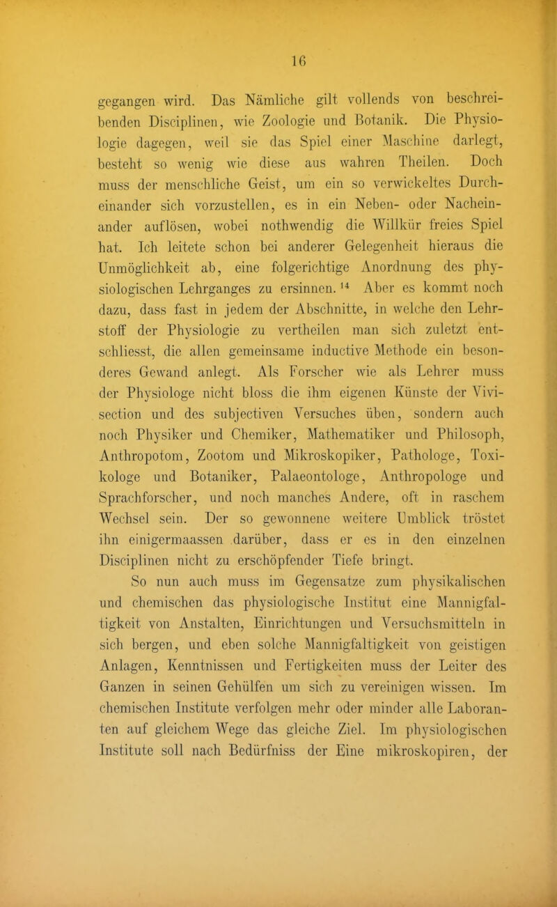 gegangen wird. Dcas Nämliche gilt vollends von beschrei- benden Disciplinen, wie Zoologie und Botanik. Die Physio- logie dagegen, weil sie das Spiel einer Maschine darlegt, besteht so wenig wie diese aus wahren Theilen. Doch muss der menschliche Geist, um ein so verwickeltes Durch- einander sich vorzustellen, es in ein Neben- oder Nachein- ander auflösen, wobei nothwendig die Willkür freies Spiel hat. Ich leitete schon bei anderer Gelegenheit hieraus die Unmöglichkeit ab, eine folgerichtige Anordnung des phy- siologischen Lehrganges zu ersinnen. Aber es kommt noch dazu, dass fast in jedem der Abschnitte, in welche den Lehr- stoff der Physiologie zu vertheilen man sich zuletzt ent- schliesst, die allen gemeinsame inductive Methode ein beson- deres Gewand anlegt. Als Forscher wie als Lehrer muss der Physiologe nicht bloss die ihm eigenen Künste der Vivi- section und des subjectiven Versuches üben, sondern auch noch Physiker und Chemiker, Mathematiker und Philosoph, Anthropotom, Zootom und Mikroskopiker, Pathologe, Toxi- kologe und Botaniker, Palaeontologe, Anthropologe und Sprachforscher, und noch manches Andere, oft in raschem Wechsel sein. Der so gewonnene weitere Umblick tröstet ihn einigermaassen darüber, dass er es in den einzelnen Disciplinen nicht zu erschöpfender Tiefe bringt. So nun auch muss im Gegensatze zum physikalischen und chemischen das physiologische Institut eine Mannigfal- tigkeit von Anstalten, Einrichtungen und Versuchsmitteln in sich bergen, und eben solche Mannigfaltigkeit von geistigen Anlagen, Kenntnissen und Fertigkeiten muss der Leiter des Ganzen in seinen Gehülfen um sich zu vereinigen wissen. Im chemischen Institute verfolgen mehr oder minder alle Laboran- ten auf gleichem Wege das gleiche Ziel. Im physiologischen Institute soll nach Bedürfniss der Eine mikroskopiren, der