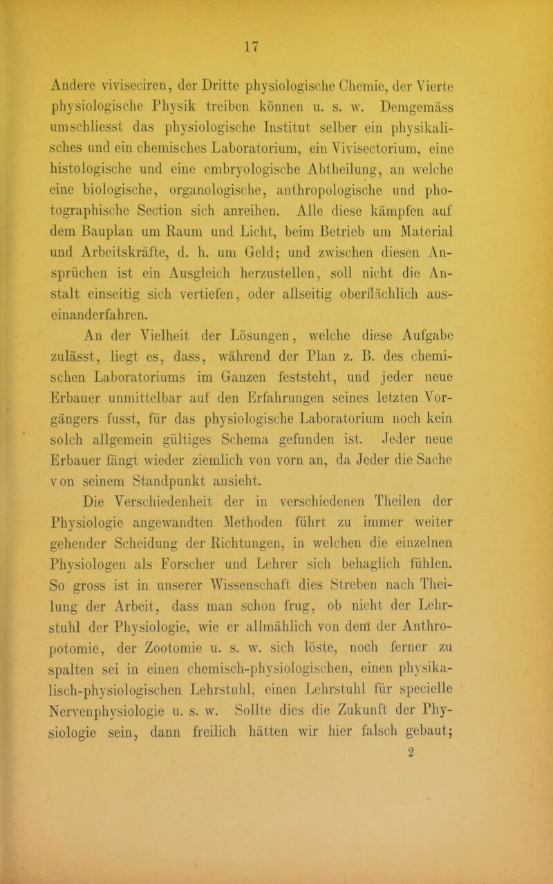 Andere viviseciren, der Dritte physiologische Chemie, der Vierte physiologische Physik treiben können u. s. w. Demgemäss umschliesst das physiologische Institut selber ein pliysi kaii- sches und ein chemisches Laboratorium, ein Vivisectorium, eine histologische und eine embryologische Abtlieilung, an welche eine biologische, organologische, anthropologische und pho- tographische Section sich anreihen. Alle diese kämpfen auf dem Bauplan um Raum und Licht, beim Betrieb um Material und Arbeitskräfte, d. h. um Geld; und zwischen diesen An- sprüchen ist ein Ausgleich herzustellen, soll nicht die An- stalt einseitig sich vertiefen, oder allseitig oberflächlich aus- cinanderfahren. An der Vielheit der Lösungen, welclie diese Aufgabe zulässt, liegt es, dass, während der Plan z. B. des chemi- schen Laboratoriums im Ganzen feststeht, und jeder neue Erbauer unmittelbar auf den Erfahrungen seines letzten Vor- gängers fusst, für das physiologische Laboratorium noch kein solch allgemein gültiges Schema gefunden ist. Jeder neue Erbauer fängt wieder ziemlich von vorn an, da Jeder die Sache von seinem Standpunkt ansieht. Die Verschiedenheit der in verschiedenen Tliciien der Physiologie angewandten Methoden führt zu immer weiter gehender Scheidung der Richtungen, in welchen die einzelnen Physiologen als Forscher und Lehrer sich behaglicli fühlen. So gross ist in unserer Wissenschaft dies Streben nach Thci- lung der Arbeit, dass man schon frug, ob nicht der Lehr- stuhl der Physiologie, wie er allmählich von dem der Antliro- potomie, der Zootomie u. s. w. sich löste, noch ferner zu spalten sei in einen chemisch-physiologischen, einen physika- lisch-physiologischen Lehrstuhl, einen Lehrstuhl für specielle Nervenphysiologie u. s. w. Sollte dies die Zukunft der Phy- siologie sein, dann freilich hätten wir hier falsch gebaut; 2