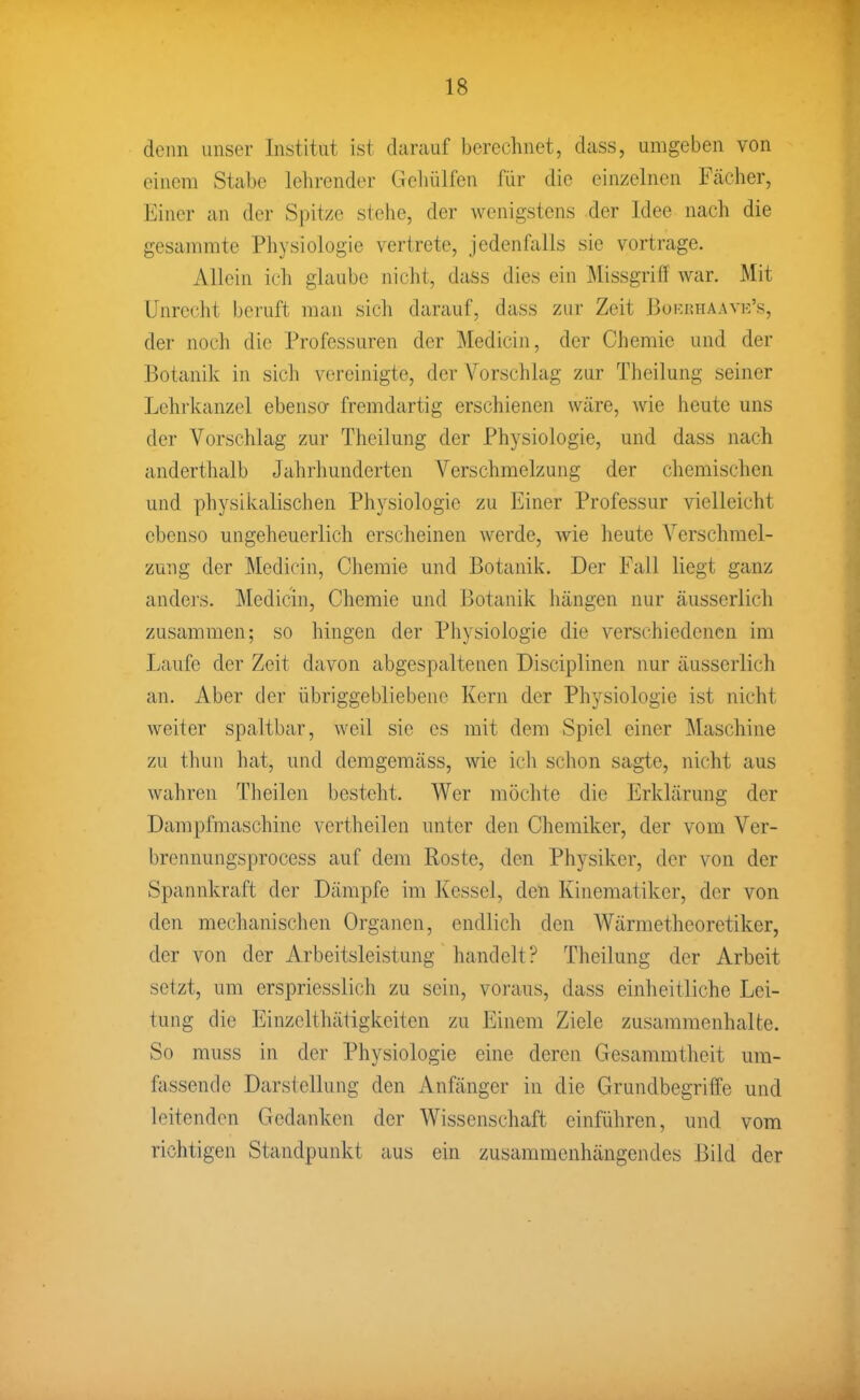 denn unser Institut ist darauf berechnet, dass, umgeben von einem Stabe lehrender Gehülfen für die einzelnen Fächer, Einer an der Spitze stehe, der wenigstens der Idee nach die gesammte Physiologie vertrete, jedenfalls sie vortrage. Allein ich glaube nicht, dass dies ein Missgriff war. Mit Unrecht beruft man sich darauf, dass zur Zeit 13oi:nHAAVE's, der noch die Professuren der Medicin, der Chemie und der Botanik in sicli vereinigte, der Yorsclilag zur Theilung seiner Lehrlcanzel ebensa fremdartig erschienen wäre, wie heute uns der Vorschlag zur Theilung der Physiologie, und dass nach anderthalb Jahrhunderten Verschmelzung der chemischen und physiiailischen Physiologie zu Einer Professur vielleicht ebenso ungeheuerlich erscheinen werde, wie heute Verschmel- zung der Medicin, Chemie und Botanik. Der Fall liegt ganz andej's. Medicin, Chemie und Botanik hängen nur äusserlich zusammen; so hingen der Physiologie die verschiedenen im Laufe der Zeit davon abgespaltenen Disciplinen nur äusserlich an. Aber der übriggebliebene Kern der Physiologie ist nicht weiter spaltbar, weil sie es mit dem Spiel einer Maschine zu thun hat, und demgemäss, wie ich schon sagte, nicht aus wahren Tlieilen besteht. Wer möchte die Erklärung der Dampfmaschine vcrtheilen unter den Chemiker, der vom Ver- brennungsprocess auf dem Roste, den Physiker, der von der Spannkraft der Dämpfe im Kessel, den Kinematiker, der von den mechanischen Organen, endlich den Wärmetheoretiker, der von der Arbeitsleistung handelt? Theilung der Arbeit setzt, um erspriesslich zu sein, voraus, dass einheitliche Lei- tung die Einzelthätigkeiten zu Einem Ziele zusammenhalte. So muss in der Physiologie eine deren Gesammtheit um- fassende Darstellung den Anfänger in die Grundbegriffe und leitenden Gedanken der Wissenschaft einführen, und vom richtigen Standpunkt aus ein zusammenhängendes Bild der