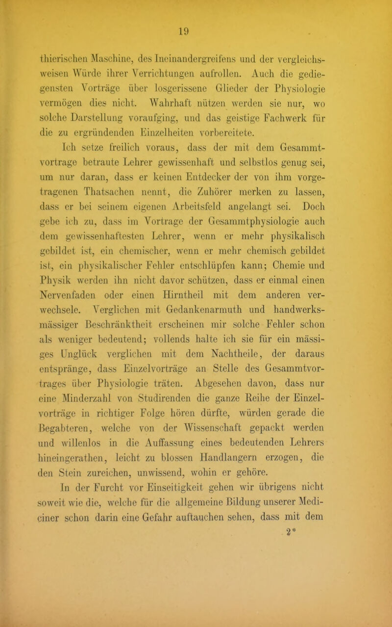 thierischen Maschine, des Ineinandergreifens und der vergieichs- weisen Würde ihrer Verrichtungen aufrollen. Auch die gedie- gensten Vorträge über losgerissene Glieder der Physiologie vermögen dies nicht. Wahrhaft nützen werden sie nur, wo solche Darstellung voraufging, und das geistige Fachwerk für die zu ergründenden Einzelheiten vorbereitete. Ich setze freilich voraus, dass der mit dem Gesammt- vortrage betraute Lehrer gewissenhaft und selbstlos genug sei, um nur daran, dass er keinen Entdecker der von ihm vorge- tragenen Thatsachcn nennt, die Zuhörer merken zu lassen, dass er bei seinem eigenen Arbeitsfeld angelangt sei. Doch gebe ich zu, dass im Vortrage der Gesammtphysiologie auch dem gewissenhaftesten Lehrer, wenn er mehr physikalisch gebildet ist, ein chemischer, wenn er mehr chemisch gebildet ist, ein physikalischer Fehler entschlüpfen kami; Chemie und Physik werden ihn nicht davor schützen, dass er einmal einen Nervenfaden oder einen Hirntheil mit dem anderen ver- wechsele. Verglichen mit Gedankenarmuth und handwerks- mässigcr Beschränktheit erscheinen mir solche Fehler schon als weniger bedeutend; vollends halte ich sie für ein mässi- ges Unglück verglichen mit dem Nachtheile, der daraus entspränge, dass Einzelvorträge an Stelle des Gesammtvor- trages über Physiologie träten. Abgesehen davon, dass nur eine Minderzahl von Studirenden die ganze Reihe der Einzel- vorträge in richtiger Folge hören dürfte, würden gerade die Begabteren, welche von der Wissenschaft gepackt werden und willenlos in die Auffassung eines bedeutenden Lehrers hineingerathen, leicht zu blossen Handlangern erzogen, die den Stein zureichen, unwissend, wohin er gehöre. In der Furcht vor Einseitigkeit gehen wir übrigens nicht soweit wie die, welche für die allgemeine Bildung unserer Medi- ciner schon darin eine Gefahr auftauchen sehen, dass mit dem 2*