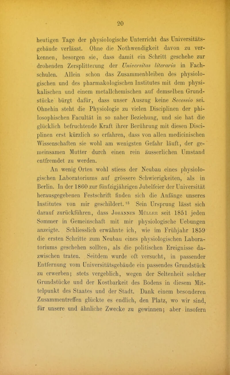 heutigen Tage der physiologische Unterricht das Universitäts- gebäude verlässt. Ohne die Nothwendigkeit davon zu ver- kennen, besorgen sie, dass damit ein Schritt geschehe zur drohenden Zersplitterung der Ujiiversitas litei^aria in Fach- schulen. Allein schon das Zusammenbleiben des physiolo- gischen und des pharmakologischen Institutes mit dem physi- kalischen und einem metallchemischen auf demselben Grund- stücke bürgt dafür, dass unser Auszug keine Secessio sei. Ohnehin steht die Physiologie zu vielen Disciplinen der phi- losophischen Facultät in so naher Beziehung, und sie hat die glücklich befruchtende Kraft ihrer Berührung mit diesen Disci- plinen erst kürzlich so erfaliren, dass von allen medicinischen Wissenschaften sie wohl am wenigsten Gefahr läuft, der ge- meinsamen Mutter durch einen rein äusserlichen Umstand entfremdet zu werden. An wenig Orten wohl stiess der Neubau eines physiolo- gischen Laboratoriums auf grössere Schwierigkeiten, als in Berlin. In der 1860 zur fünfzig^jährigen Jubelfeier der Universität herausgegebenen Festschrift finden sich die Anfänge unseres Institutes von mir geschildert. Sein Ursprung lässt sich darauf zurückführen, dass Joha]nhi-:s Müllkh seit 1851 jeden Sommer in Gemeinschaft mit mir physiologische Uebungen anzeigte. Schliesslich erwähnte ich, wie im Frühjahr 1859 die ersten Schritte zum Neubau eines physiologischen Labora- toriums geschehen sollten, als die politischen Ereignisse da- zwischen traten. Seitdem wurde oft versucht, in passender Entfernung vom Universitätsgebäude ein passendes Grundstück zu erwerben; stets vergeblich, Avegen der Seltenheit solcher Grundstücke und der Kostbarkeit des Bodens in diesem Mit- telpunkt des Staates und der Stadt. Dank einem besonderen Zusammentreffen glückte es endlich, den Platz, wo wir sind, für unsere und ähnliche Zwecke zu gewinnen; aber insofern