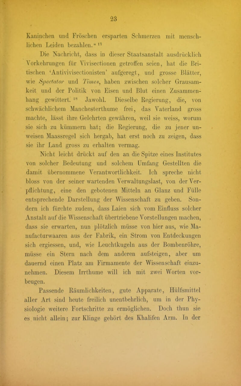 Kaninchen und Fröschen ersparten Schmerzen mit mensch- lichen Leiden bezahlen.*'' Die Nachricht, dass in dieser Staatsanstalt ausdrücklich Vorkehrungen für Vivisectionen getroffen seien, hat die Bri- tischen 'Antivivisectionisten' aufgeregt, und grosse Blätter, wie Spectato)' und Times, haben zwischen solcher Grausam- keit und der Politik von Eisen und Blut einen Zusammen- hang gewittert. Jawohl. Dieselbe Regierung, die, von schwächlichem Manchesterthume frei, das Vaterland gross machte, lässt ihre Gelehrten gewähren, weil sie weiss, worum sie sich zu kümmern hat; die Regierung, die zu jener un- weisen Maassregel sich hergab, hat erst noch zu zeigen, dass sie ihr Land gross zu erhalten vermag. Nicht leicht drückt auf den an die Spitze eines Institutes von solcher Bedeutung und solchem Umfang Gestellten die damit übernommene Verantwortlichkeit. Ich spreche nicht bloss von der seiner wartenden Verwaltungslast, von der Ver- pflichtung, eine den gebotenen Mitteln an Glanz und Fülle entsprechende Darstellung der Wissenschaft zu geben. Son- dern ich fürchte zudem, dass Laien sich vom Einfluss solcher Anstalt auf die Wissenschaft übertriebene Vorstellungen machen, dass sie erwarten, nun plötzlich müsse von hier aus, wie Ma- nufacturwaaren aus der Fabrik, ein Strom von Entdeckungen sich ergiessen, und, wie Leuchtkugeln aus der Bombenröhre, müsse ein Stern nach dem anderen aufsteigen, aber um dauernd einen Platz am Firmamente der Wissenschaft einzu- nehmen. Diesem Irrthurae will ich mit zwei Worten vor- beugen. Passende Räumlichkeiten, gute Apparate, liülfsmittel aller Art sind heute freilich unentbehrlich, um in der Phy- siologie weitere Fortschritte zu ermöglichen. Doch thun sie es nicht allein; zur Klinge gehört des Khalifcn Arm. In der