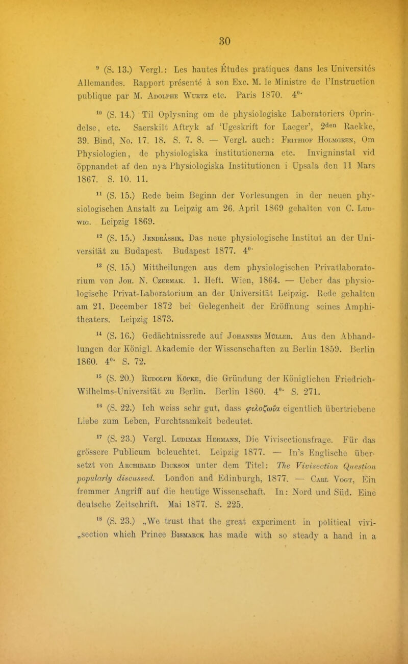  (S. 13.) Verg].: Les hautes Etudes pratiques dans Ics Universites Allemandes. Rapport presente ä son Exe. M. le Ministre de l'Instruction publique par M. Adolphe Wurtz etc. Paris 1870. 4* (S. 14.) Til Oplysning om de physiologiske Laboratoriers Oprin- delse, etc. Saerskilt Aftryk af 'Ugeskrift for Laeger', Raekkc, 39. Bind, No. 17. 18. S. 7. 8. — Vergl. auch: Fkithiof Holmgren, Om Physiologien, de physioiogiska institutionerna etc. Invigninstal vid öppnandet af den nya Physioiogiska Institutionen i Upsala den 11 Mars 1867. S. 10. 11.  (S. 15.) Rede beim Beginn der Vorlesungen in der neuen phy- siologischen Anstalt zu Leipzig am 26. April 1869 gehalten von C. Lud- wig. Leipzig 1869. (S. 15.) Jendrassik, Das neue physiologische Institut an der Uni- versität zu Budapest. Budapest 1877. 4' (S. 15.) Mittheilungen aus dem physiologischen Privatlaborato- rium von JoH. N. CzERMAK. 1. Hcft. Wien, 1864. — Ueber das physio- logische Privat-Laboratorium an der Universität Leipzig. Rede gehalten am 21. December 1872 bei Gelegenheit der Eröffnung seines Amphi- theaters. Leipzig 1873.  (S. 16.) Gedächtnissrede auf Johannes Müller. Aus den Abhand- lungen der Königl. Akademie der Wissenschaften zu Berlin 1859. Berlin 1860. 4»- S. 72. (S. 20.) Rudolph Köpke, die Gründung der Königlichen Friedrich- Wilhelms-Universität zu Beriin. Berlin 1860. 4'*- S. 271. (S. 22.) Ich weiss sehr gut, dass <pdol^mia eigentlich übertriebene Liebe zum Leben, Furchtsamkeit bedeutet.  (S. 23.) Vergl. Ludimar Hermann, Die Vivisectionsfrage. Für das grössere Publicum beleuchtet. Leipzig 1877. — In's Englische über- setzt von Archibald Dickson unter dem Titel: The Vivisection Qnestion popularly discussed. London and Edinburgh, 1877. — Carl Vogt, Ein frommer Angriff auf die heutige Wissenschaft. In: Nord und Süd. Eine deutsche Zeitschrift. Mai 1877. S. 225. (S. 23.) „We trust that the great experiment in political vivi- „section whicb Prince Bismarch has made witb so steady a band in a