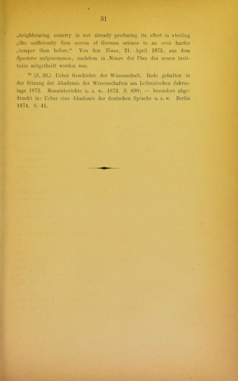 „neighbouring couiitry is not already producing its efTcct in steeliiig „the sufficicntly firm nerves of German science to an cvcn hardcr „temper than before. Von den Times, 21. April 1873, aus dem Spectator aufgenommen, nachdem in Nnture der Plan des neuen Insti- tutes mitgetheilt worden war. (S. 26.) lieber Geschichte der Wissenschaft. Rede gehalten in der Sitzung der Akademie der Wissenschaften am Leibnizischen Jahres- tage 1872. Monatsberichte u. s. w. 1872. S. G90; — besonders abge- druckt in: Ueber eine Akademie der deutschen Sprache u. s. w. Berlin 1874. S. 41.