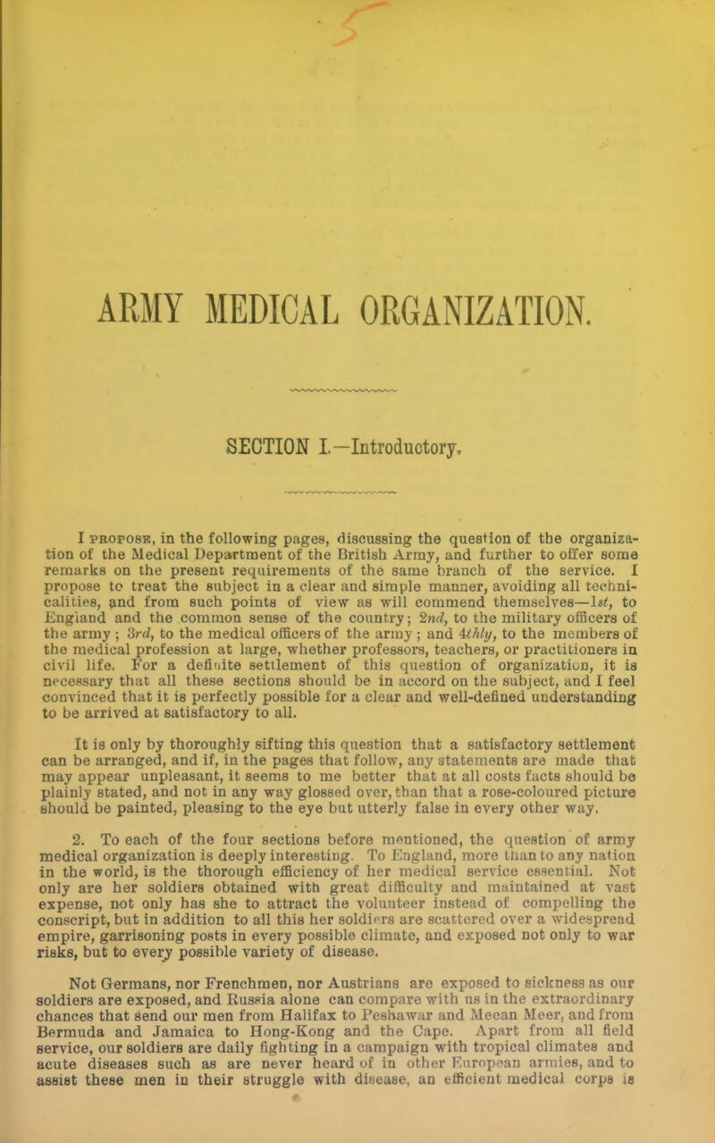 ARMY MEDICAL ORGANIZATION. SECTION I-Introductory, I PROPOSE, in the following pages, discussing the question of the organiza- tion of the Medical Department of the British Army, and further to offer some remarks on the present requirements of the same branch of the service. 1 propose to treat the subject in a clear and simple manner, avoiding all techni- calities, and from such points of view as will commend themselves—Ist, to England and the common sense of the country; 2nd, to the military ofiScers of the army ; 3rd, to the medical officers of the array ; and ithli/, to the members of the medical profession at large, whether professors, teachers, or practitioners ia civil life. For a definite settlement of this question of organization, it ia necessary that all these sections should be in accord on the subject, and I feel convinced that it is perfectly possible for a clear and well-defined understanding to be arrived at satisfactory to all. It is only by thoroughly sifting this question that a satisfactory settlement can be arranged, and if, in the pages that follow, any statements are made that may appear unpleasant, it seems to me better that at all costs facts should be plainly stated, and not in any way glossed over, than that a rose-coloured picture should be painted, pleasing to the eye but utterly false in every other way. 2. To each of the four sections before mentioned, the question of army medical organization is deeply interesting. To England, more tnanto any nation in the world, is the thorough efficiency of her medical service essential. Not only are her soldiers obtained with great difficulty and maintained at vast expense, not only has she to attract the volunteer instead of compelling the conscript, but in addition to all this her soldiers are scattered over a widespread empire, garrisoning posts in every possible climate, and exposed not only to war risks, but to every possible variety of disease. Not Germans, nor Frenchmen, nor Austrians are exposed to sickness as our soldiers are exposed, and Russia alone can compare with us in the extraordinary chances that send our men from Halifax to Peshawar and Meean Meer, and from Bermuda and Jamaica to Hong-Kong and the Cape. Apart from all field service, our soldiers are daily fighting in a campaign with tropical climates and acute diseases such as are never heard of in other Eurnpean armies, and to assist these men in their struggle with disease, an efficient medical corps is