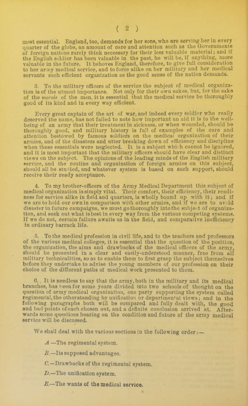 most essential. England, too, demands for her sons, who are serving her in every quarter of the globe, an amount of care and attention such as the Governments of foreign nations rarely think necessary for their less valuable material; and if the English soldier has been valuable in the past, he will be, if anything, more valuable in the future. It behoves England, therefore, to give full consideration to her ar Tiy medical service, and to force alike on her military and her medical servants such efficient organization as the good sense of the nation demands. 3. To the military officers of the service the subject of medical organiza- tion is of the utmost importance. Not only for their own sakes, but, for the sake of the morale of the men, it is essential that the medical service be thoroughly good of its kind and in every way efficient. Every great captain of the art of war, and indeed every soldier who really deserved the name, has not failed to note how important an aid it is to the well- being of an army that their treatment in sickness, or when wounded, should be thoroughly good, and military history is full of examples of the care and attention bestowed by famous soldiers on the medical organization of their armies, and of the disasters and utter breaking down of efficiency and discipline when these essentials were neglected. It is a subject whirh cannot be ignored, and it is most important that the military officers should have clear and distinct views on the subject. The opinions of the leading minds of the English military service, and the routine and organization of foreign armies on this subject, should all be stuoied, and whatever system is based on such support, should receive their ready acceptance, 4. To my brother-officers of the Army Medical Department this subject of medical organization is simply vital. Their comfort, their efficiency, their readi- ness for service alike in field and quarters, is wholly bound up with it; and if we are to hold our own in comparison with other armies, and if we are to avoid disaster in future campaigns, we must go thoroughly into the subject of organiza- tion, and seek out what is best in every way from the various competing systems. If we do not, certain failure awaits us in the field, and comparative inefficiency in ordinary barrack life. 5. To the medical profession in civil life, and to the teachers and professors of the various medical colleges, it is essential that the question of the position, the organization, the aims and drawbacks of the medical officers of the army, should be presented in a clear and easily-understood manner, free from all military technicalities, so as to enable them to first grasp the subject themselves before they undertake to advise the young members of our profession on their choice of the diiferent paths of medical work presented to them. G. It is needless to say that the army, both in the military and its medical branches, has heenfor some years divided into two schools of thought on the question of array medical organizatiou, one party supporting the system called regimental,the otherstanding by unification or departmental views; and in the following paragraphs both will be compared and fully dealt with, the good and bad points of each chosen out, and a definite conclusion arrived at. After- wards some questions bearing on the condition and future of the army medical service will be discussed. We shall deal with the various sections in the following order:— A —The regimental system. 5.—Its supposed advantages. C—Drawbacks of the regimental system.. D. —The unification system, E. —The wants of the medical service.