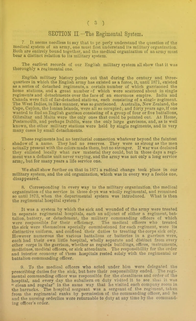 SECTION II.-The Eegimental System. 7. It seems needless to say that to pr^ perly understand the question of the medical system of an army, one must first understand its military organization, lioth are entirely bound together, and the medical organization of an army must bear a distinct relation to its military system. The earliest records of our English military system all show that it was thoroughly a regimental one. English military history points out that during the century and three- quarters in which the English army has existed as a force, it, until 1871, existed as a series of detached regiments, a certain number of which garrisoned the home stations, and a great number (f which were scattered about in single regiments and detachments over the face of an enormous empire. India and Canada were full of far-detached stations, each consisting of a singlr* regiment. The West Indies, in like manner, was so garrisoned. Australia, New Zealand, the Cape, Ceylon, the Ionian Islands, were all so occupied; and forty years ago,if one wanted to find an English garrison consisting of a group of four or five battalions, Gibraltar and Malta were the only ones that could be pointed out. At Home, Postsraouth, and perhaps Dublin, were the only large garrisons, and, as is well known, the other military stations were held by single regiments, and in very many cases by small detachments. These regiments had no territorial connection whatever beyond the faintest shadow of a name. They had no reserves. They were as strong as the men actually present with the colors made them, but no stronger. If war was declared they enlisted locally what raw material they could, but in those days a regi- ment was a definite unit never varying, and the array was not only a long service army, but for many years a life service one. We shall show further on that in 1871 a radical change took place in our military system, and the old organization, which was in every way a feeble one, disappeared. 8. Corresponding in every way to the military organization, the medical organization of the service in tho.se d^ys was wholly regimental, and remained 80 until LS7.3, when the departmental system was introduced. What is then the regimental hospital system ? It was a system by which the sick and wounded of the array were treated in separate regimental hospitals, each an adjunct of either a regiment, bat- talion, battery, or detachment, the military commanding officers of which were responsible for their efficiency. The medical officers who treated the sick were themselves specially commissioned for each regiment, wore its distinctive uniform, and confined their duties to treating the corps sick only. However numerous the various battalions or batteries in a garrison were, each had their own little hospital, wholly separate and distinct from every other corps in the garrison, whether as regards buildings, offices, instruments, medicines, medical officers, or sick attendants. The responsibility for the order and interior economy of fiese hospitals rested solely with the regimental or battalion commanding officer. 9. To the medical officers who acted under him were delegafed the prescribing duties for the sick, but here their responsibility ended. The regi- mental commanding officer was responsible for the cleanliness and order of the hospital, and every day the subaltern on duty visited it to see thai it was  clean and regular in the same way that he visited each company room in the barracks. The hospital sergeant was a sergeant of the regiment, taken from the regimental ranks by permission of the commanding officer, and he and the nursing orderlies were returnable to duty at any time by the command- ing officer's order.