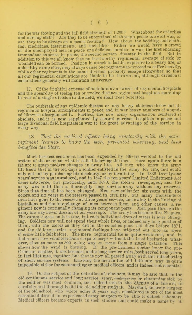 ( ^ ) for the war footing and the full field strength of 1,200 ? Whataboat the orderlies and nursing staff? Are they to be entertained all through peace to await war, or are they to be always on a peace footing? How about the bedding and cloth- ing, medicines, instruments, and suchlike? Either we would have a crowd of idle unemployed men in peace or a deficient number in war, the first entailing tremendous expense in reace, the second certain disaster in the field. But in addition to this we all know that no trustworthy regimental average of sick or wounded can be formed. Position in attack in battle, exposure to a heavy fire, or unhealthy camp sites, may always cause one regiment so exposed to suffer heavily, while other regiments in the same division probably escape altogether, so that all our regimental calculations are liable to be thrown out, although divisionil calculations generally will maintain an average. 17. Of the frightful expense of maintainina' a swarm of regimental hospitals and the absurdity of seeing ten or twelve distinct regimental hospitals marching in rear of a single division in the field, we shall treat hereafter. The outbreak of any epidemic disease or any heavy sickness threw out all regimental hospital arrangements in peace, and in war heavy numbers of wound- ed likewise disorganized it. . Further, the new army organization rendered it obsolete, and it is now supplanted by central garrison hospitals in peace and large divisional field hospitals in war to the great advantage of the service in every way. 18. That the medical officers being constantly loith the same regiment learned to knoiu the men, 'prevented scheming, and thus benefited the State. Much baseless sentiment has been expended by officers wedded to the old system of the army on what is called knowing the men. Here again there is a failure to grasp modern changes in army life. All men who know the army life know that in the old days a soldier enlisted in the army for life, and could only get out by purchasing his discharge or by invaliding. In 18^5 twenty-one years' service was introduced, and in 1847 the ten years' Limited Enlistment Act came into force, but practically, until 1870, the soldier re-engaged, and the army was until then a thoroughly long service army without any reserves. Since that time all has been changed. Men now enlist for six years with the colors, and six years in the reserve passed in civil life ; but many thousands of men have gone to the reserve at three years' service, and owing to the linking of battalions and the interchange of men between them and other causes, a re- giment now is continually changing its component parts. Men pass through the army inaway never dreamt of ten yearsago. The army has become like Niagara. The cataract goes on it is true, but each individual drop of water is ever chang- ing. Soldiers now will not spend their whole lives, or indeed any long portion of them, with the colors as they did in the so-called good old days before 1871, and the old long service regimental feelings have widened out into an esprit rf'o;7Hee little felt before. The mere regimental tie is quite weakened, and in India men now volunteer from corps to corps without the least hesitation what- ever, often as many as 300 going way en viasse from a single bnttalion. This shows how the wind is blowing. If the pre-Crimean doctor knew the pre- Crimean soldier, it was because, under long service rules,both served long years, in fact lifetimes, together, but that is now all passed away with the introduction of short service systems. Knowing the men in the old intimate way is quite impossible either for commanding or medical officers, and is indeed not essential. 19. On the subject of the detection of schemers, it may be said that in the old continuous service and long service array, malingerinri or shamming sick by the soldier was most common, and indeed rose to the dignity of a fine art, so carefully and thoroughly did the old soldier study it. Marshall, an army surgeon of the old school, who wrote some 40 years ago, considered it one of the most essential duties of an experienced army surgeon to be able to detect schemers. Medical officers became experts in such studies and could make a name by it!