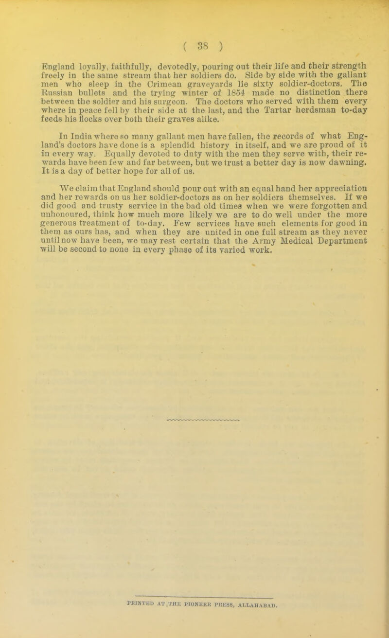 England loyally, faithfully, devotedly, pouring out their life and their strength freely in the same stream that her soldiers do. Side by side with the gallant men who sleep in the Crimean graveyards lie sixty soldier-doctors. The liussian bullets and the trying winter of 1854 made no distinction there between the soldier and his surgeon. The doctors who served with them every where in peace fell by their side at the last, and the Tartar herdsman to-day feeds his ilocks over both their graves alike. In India where 80 many gallant men have fallen, the records of what Eng- land's doctors have done is a splendid history in itself, and we are proud of it in every way. Equally devoted to duty with the men they serve with, their re- wards have been few and far between, but we trust a better day is now dawning. It is a day of better hope for all of us. We claim that England should pour out with an equal hand her appreciation and her rewards on us her soldier-doctors as on her soldiers themselves. If we did good and trusty service in the bad old times when we were forgotten and nnhonoured, think how much more likely we are to do well under the more generous treatment of to-day. Few services have such elements for good in them as ours has, and when they are united in one full stream as they never until now have been, we may rest certain that the Army Medical Department will be second to none in every phase of its varied work. PKINTEU AT THK PIONKEK PKliSS, ALLAHABAD. i
