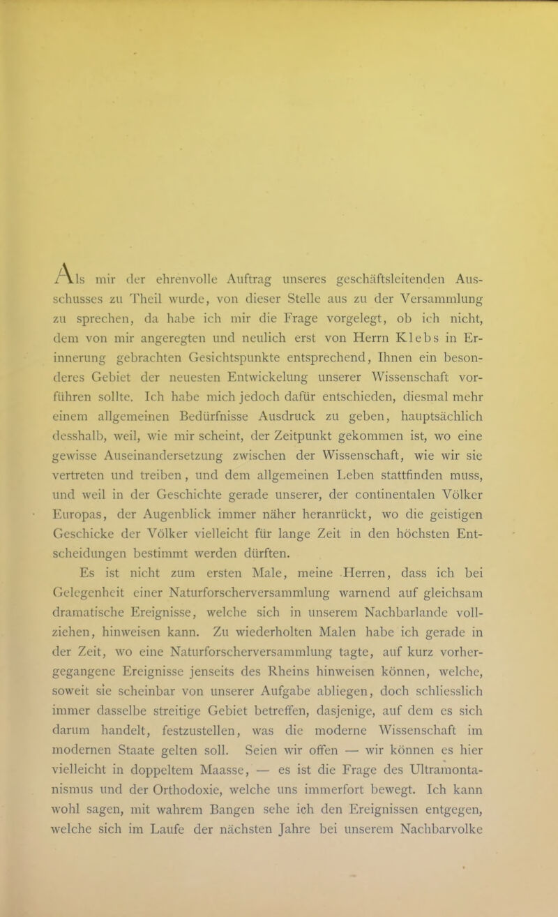 mir der ehrenvolle Auftrag unseres geschüftsleitenden Aus- schusses zu Theil wurde, von dieser Stelle aus zu der Versammlung zu sprechen, da habe ich mir die Frage vorgelegt, ob ich nicht, dem von mir angeregten und neulich erst von Herrn Klebs in Er- innerung gebrachten Gesichtspunkte entsprechend, Ihnen ein beson- deres Gebiet der neuesten Entwickelung unserer Wissenschaft vor- führen sollte. Ich habe mich jedoch dafür entschieden, diesmal mehr einem allgemeinen Bedürfnisse Ausdruck zu geben, hauptsächlich desshalb, weil, wie mir scheint, der Zeitpunkt gekommen ist, wo eine gewisse Auseinandersetzung zwischen der Wissenschaft, wie wir sie vertreten und treiben, und dem allgemeinen Leben stattfinden muss, und weil in der Geschichte gerade unserer, der continentalen Völker Europas, der Augenblick immer näher heranrückt, wo die geistigen Geschicke der Völker vielleicht für lange Zeit in den höchsten Ent- scheidungen bestimmt werden dürften. Es ist nicht zum ersten Male, meine Herren, dass ich bei Gelegenheit einer Naturforscherversammlung warnend auf gleichsam dramatische Ereignisse, welche sich in unserem Nachbarlande voll- ziehen, hinweisen kann. Zu wiederholten Malen habe ich gerade in der Zeit, wo eine Naturforscherversammlung tagte, auf kurz vorher- gegangene Ereignisse jenseits des Rheins hinweisen können, welche, soweit sie scheinbar von unserer Aufgabe abliegen, doch schliesslich immer dasselbe streitige Gebiet betreffen, dasjenige, auf dem es sich darum handelt, festzustellen, was die moderne Wissenschaft im modernen Staate gelten soll. Seien wir offen — wir können es hier vielleicht in doppeltem Maasse, — es ist die Frage des Ultramonta- nisnius und der Orthodoxie, welche uns immerfort bewegt. Ich kann wohl sagen, mit wahrem Bangen sehe ich den Ereignissen entgegen, welche sich im Laufe der nächsten Jahre bei unserem Nachbarvolke