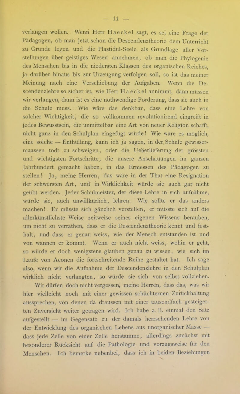 verlangen wollen. Wenn Herr Haeckel sagt, es sei eine Frage der Pcädagogen, ob man jetzt schon die Descendenztheorie dem Unterricht zu Grunde legen und die Plastidul-Seele als Grundlage aller Vor- stellungen über geistiges Wesen annehmen, ob man die Phylogenie des Menschen bis in die niedersten Klassen des organischen Reiches, ja darüber hinaus bis zur Urzeugung verfolgen soll, so ist das meiner Meinung nach eine Verschiebung der Aufgaben. Wenn die De- scendenzlehre so sicher ist, wie Herr Haeckel annimmt, dann müssen wir verlangen, dann ist es eine nothwendige Forderung, dass sie auch in die Schule muss. Wie wäre das denkbar, dass eine Lehre von solcher Wichtigkeit, die so vollkommen revolutionirend eingreift in jedes Bewusstsein, die unmittelbar eine Art von neuer Religion schafft, nicht ganz in den Schulplan eingefügt würde! Wie wäre es möglich, eine solche — Enthüllung, kann ich ja sagen, in der. Schule gewisser- maassen todt zu schweigen, oder die Ueberlieferung der grössten und wichtigsten Fortschritte, die unsere Anschauungen im ganzen Jahrhundert gemacht haben, in das Ermessen des Pädagogen zu stellen! Ja, meine Herren, das wäre in der That eine Resignation der schwersten Art, und in Wirklichkeit würde sie auch gar nicht geübt werden. Jeder Schulmeister, der diese Lehre in sich aufnähme, würde sie, auch unwillkürlich, lehren. Wie sollte er das anders machen! Er müsste sich gänzlich verstellen, er müsste sich auf die allerkünstlichste Weise zeitweise seines eigenen Wissens berauben, um nicht zu verrathen, dass er die Descendenztheorie kennt und fest- hält, und dass er genau weiss, wie der Mensch entstanden ist und von wannen er kommt. Wenn er auch nicht weiss, wohin er geht, so würde er doch wenigstens glauben genau zu wissen, wie sich im I-aufe von Aeonen die fortschreitende Reihe gestaltet hat. Ich sage also, wenn wir die Aufnahme der Descendenzlehre in den Schulplan wirklich nicht verlangten, so würde sie sich von selbst vollziehen. Wir dürfen doch nicht vergessen, meine Herren, dass das, was wir hier vielleicht noch mit einer gewissen schüchternen Z-urückhaltung aussprechen, von denen da draussen mit einer tausendfach gesteiger- ten Zuversicht weiter getragen wird. Ich habe z. B. einmal den Satz aufgestellt — im Gegensatz zu der damals herrschenden Lehre von der Entwicklung des organischen Lebens aus unorganischer Masse — dass jede Zelle von einer Zelle herstamme, allerdings zunächst mit besonderer Rücksicht auf die Pathologie und vorzugsweise für den Menschen. Ich bemerke nebenbei, dass ich in beiden Beziehungen