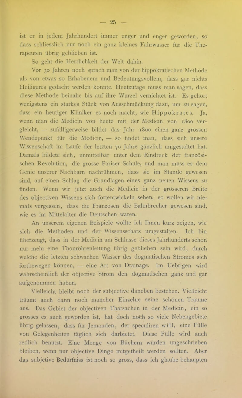 ist er in jedem Jahrhundert immer enger und enger geworden, so dass schliesslich nur noch ein ganz kleines Fahrwasser für die The- rapeuten übrig geblieben ist. So geht die Herrlichkeit der Welt dahin. Vor 30 Jahren noch sprach man von der hippokratischen Metliode als von etwas so Erhabenem und Bedeutungsvollem, dass gar nichts Heiligeres gedacht werden konnte. Heutzutage muss man sagen, dass diese Methode beinahe bis auf ihre Wurzel vernichtet ist. Es gehört wenigstens ein starkes Stück von Ausschmückung dazu, um zu sagen, dass ein heutiger Kliniker es noch macht, wie Hippokrates. Ja, wenn man die Medicin von heute mit der Medicin von 1800 ver- gleicht, — zufälligerweise bildet das Jahr 1800 einen ganz grossen Wendepunkt für die Medicin, — so findet man, dass sich unsere Wissenschaft im Laufe der letzten 70 Jahi:e gänzlich umgestaltet hat. Damals bildete sich, unmittelbar unter dem Eindruck der französi- schen Revolution, die grosse Pariser Schule, und man muss es dem Genie unserer Nachbarn nachrühmen, dass sie im Stande gewesen sind, auf einen Schlag die Grundlagen eines ganz neuen Wissens zu finden. Wenn wir jetzt auch die Medicin in der grösseren Breite des objectiven Wissens sich fortentwickeln sehen, so wollen wir nie- mals vergessen, dass die Franzosen die Bahnbrecher gewesen sind, wie es im Mittelalter die Deutschen waren. An unserem eigenen Beispiele wollte ich Ihnen kurz zeigen, wie sich die Methoden und der Wissensschatz umgestalten. Ich bin überzeugt, dass in der Medicin am Schlüsse dieses Jahrhunderts schon nur mehr eine Thonröhrenleitung übrig geblieben sein wird, durch welche die letzten schwachen Wasser des dogmatischen Stromes sich fortbewegen können, — eine Art von Drainage. Im Uebrigen wird wahrscheinlich der objective Strom den dogmatischen ganz und gar aufgenommen haben. Vielleicht bleibt noch der subjective daneben bestehen. Vielleicht träumt auch dann noch mancher Einzelne seine schönen Träume aus. Das Gebiet der objectiven Thatsachen in der Medicin, ein so grosses es auch geworden ist, hat doch noth so viele Nebengebiete übrig gelassen, dass für Jemanden, der speculiren will, eine Fülle von Gelegenheiten täglich sich darbietet. Diese Fülle wird auch redlich benutzt. Eine Menge von Büchern würden ungeschrieben bleiben, wenn nur objective Dinge mitgetheilt werden sollten. Aber das subjetive Bedürfniss ist noch so gross, dass ich glaube behaupten