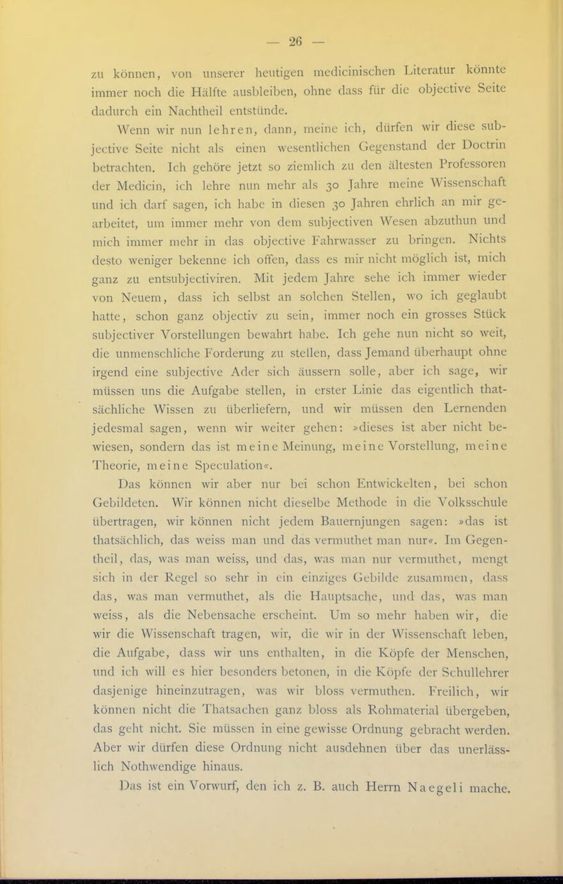zu können, von unserer heutigen medicinischen Literatur könnte nnmer noch die Hälfte ausbleiben, ohne dass für die objective Seite dadurch ein Nachtheil entstünde. Wenn wir nun lehren, dann, meine ich, dürfen wir diese sub- jective Seite nicht als einen wesentlichen Gegenstand der Doctrin betrachten. Ich gehöre jetzt so ziemlich zu den ältesten Professoren der Medicin, ich lehre nun mehr als 30 Jahre meine Wissenschaft und ich darf sagen, ich habe in diesen 30 Jahren ehrlich an mir ge- arbeitet, um immer mehr von dem subjectiven Wesen abzuthun und mich immer mehr in das objective Fahrwasser zu bringen. Nichts desto weniger bekenne ich offen, dass es mir nicht möglich ist, mich ganz zu entsubjectiviren. Mit jedem Jahre sehe ich immer wieder von Neuem, dass ich selbst an solchen Stellen, wo ich geglaubt hatte, schon ganz objectiv zu sein, immer noch ein grosses Stück subjectiver Vorstellungen bewahrt habe. Ich gehe nun nicht so weit, die unmenschliche Forderung zu stellen, dass Jemand überhaupt ohne irgend eine subjective Ader sich äussern solle, aber ich sage, wir müssen uns die Aufgabe stellen, in erster Linie das eigentlich that- sächliche Wissen zu überliefern, und wir müssen den Lernenden jedesmal sagen, wenn wir weiter gehen: »dieses ist aber nicht be- wiesen, sondern das ist meine Meinung, meine Vorstellung, meine Theorie, meine Speculation«. Das können wir aber nur bei schon Entwickelten, bei schon Gebildeten. Wir können nicht dieselbe Methode in die Volksschule übertragen, wir können nicht jedem Bauernjungen sagen: »das ist thatsächlich, das weiss man und das vermuthet man nur«. Im Gegen- theil, das, was man weiss, und das, was man nur vermuthet, mengt sich in der Regel so sehr in ein einziges Gebilde zusammen, dass das, was man vermuthet, als die Hauptsache, inid das, was man weiss, als die Nebensache erscheint. Um so mehr haben wir, die wir die Wissenschaft tragen, wir, die wir in der Wissenschaft leben, die Aufgabe, dass wir uns enthalten, in die Köpfe der Menschen, und ich will es hier besonders betonen, in die Köpfe der Schullehrer dasjenige hineinzutragen, was wir bloss vermuthen. Freilich, wir können nicht die Thatsachen ganz bloss als Rohmaterial übergeben, das geht nicht. Sie müssen in eine gewisse Ordnung gebracht werden. Aber wir dürfen diese Ordnung nicht ausdehnen über das unerläss- lich Nothwendige hinaus. Das ist ein Vorwurf, den ich z. B. auch Herrn Naegeli mache.